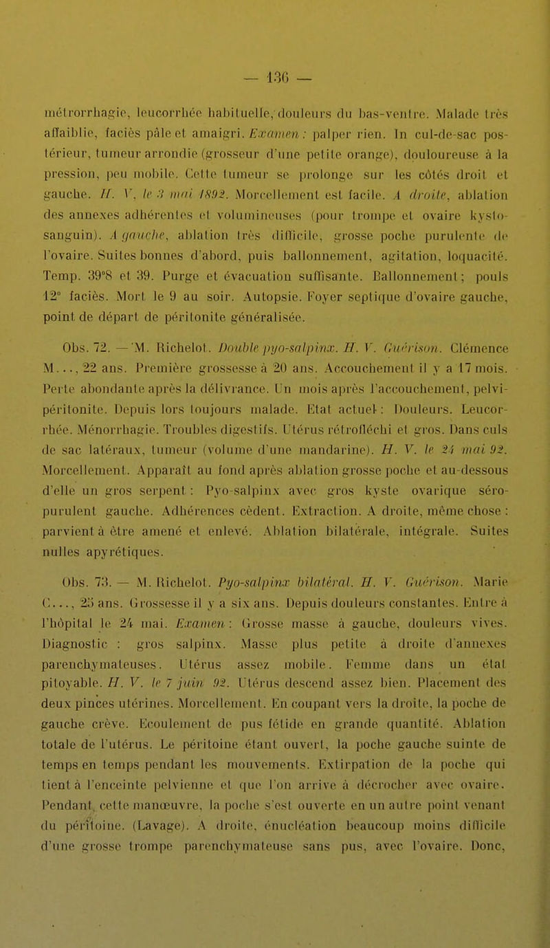 — 130 — métrorrhagie, leucorrhée habituelle,'douleurs du bas-ventre. Malade 1res affaiblie, faciès pâleel amaigri. Examen : palper rien. In cul-de-sac pos- térieur, tumeur arrondie (grosseur d'une petite orange), douloureuse à la pression, peu mobile. Cette tumeur se prolonge sur les côtés droit et gauche. //. V, le 3 mai J892. Morcellement est facile. A droite, ablation des annexes adhérentes cl volumineuses (pour trompe et ovaire kysto- sanguin). Agauçhe, ablation 1res difficile; grosse poche purulente de l'ovaire. Suites bonnes d'abord, puis ballonnement, agitation, loquacité. Temp. 39°8 et 39. Purge el évacuai ion suffisante. Ballonnement; pouls 12 faciès. Mort le 9 au soir. Autopsie Foyer septique d'ovaire gauche, point de départ de péritonite généralisée. Obs. 72.—'M. Richelot. Double pyo-salpinx. H. V. Gu/'rison. Clémence M..., 22 ans. Première grossesseà 20 ans. Accouchémenl il y a 17 mois. Perte abondante après la délivrance. Un moisaprès l'accouchement, pelvi- péritonite. Depuis lors toujours malade. Etal actuel: Douleurs. Leucor rhée. Ménorrhagie. Troubles digestifs. Utérus rétrofléchi cl gros. Mans culs de <ac latéraux, tumeur (volume d'une mandarine). H. Y. le :'î iwii 92. Morcellement. Apparaît au fond après ablation grosse poche clan-dessous d'elle un gros serpenl : Pyo salpinx avec gros kyste ovarique séro- purulent gauche. Adhérences cèdent. Extraction. A droite, môme chose : parvient à être amené ci enlevé. Ablation bilatérale, intégrale. Suites nulles apyrétiques. Obs. 73. — M. Richelot. Pyo-salpinx bilatéral. H. V. Guérison. Marie C— 25 ans. Grossesse il y a six ans. Depuis douleurs constantes. Entreà l'hôpital le l'v mai. Examen : Crosse masse a gauche, douleurs vives. Diagnostic gros salpinx. Masse plus petite à droite d'annexés parenchymateuses. Utérus assez, mobile. Femme dans un étal pitoyable. H. V. le 7 juin 92. Utérus descend assez bien. Placement tics deux pinces utérines. Morcellement. \'.n coupanl vers la droite, la poche de gauche crève. Ecoulement de pus fétide en grande quantité. Ablation totale de L'utérus. Le péritoine élan! ouvert, la poche gauche suinte de tempsen temps pendant les mouvements. Extirpation de la poche qui lient à l'enceinte pelvienne et que l'on arrive à décrocher avec ovaire. Pendant, celte manœuvre, la poche s'est ouverte en un autre point venant du pérfioine. (Lavage). A droite, énucléation beaucoup moins difficile d'une grosse trompe parcnchymaleuse sans pus, avec l'ovaire. Donc,