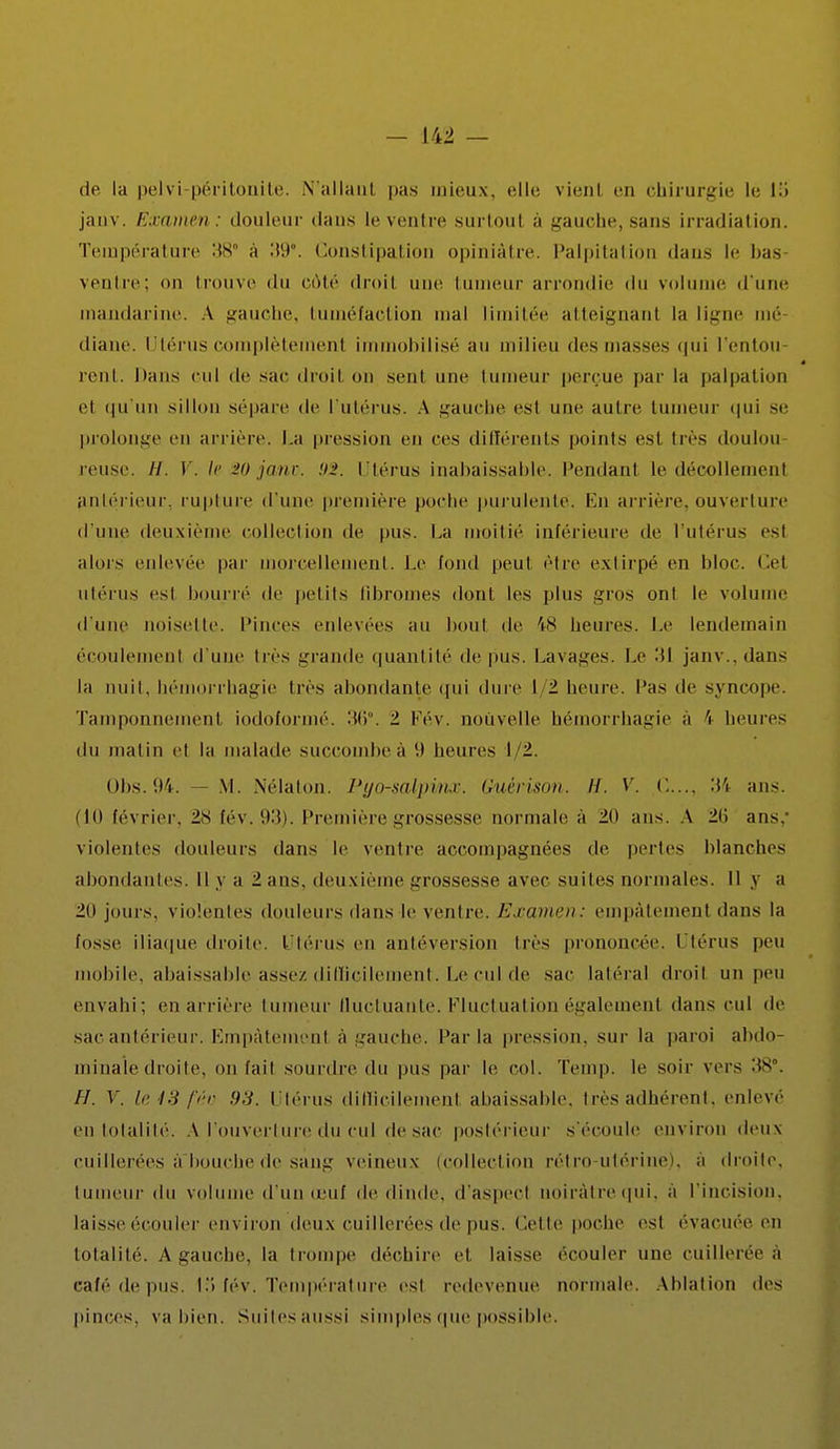 de la pelvi péritonite. N'allant pas mieux, dit; vient en chirurgie le W janv. Examen: douleur dans le ventre surtoul à gauche,sans irradiation. Température 38° à 39°. Constipation opiniâtre. Palpitation dans le bas ventre; <>n trouve du côté droit une tumeur arrondie du volume d'une mandarine. A gauche, tuméfaction mal limitée atteignant la ligne mé diane. Utérus complètemenl immobilisé au milieu des masses qui l'entou rent. Dans cul de sac droil on seul une tumeur perçue par la palpation et. qu'un .sillon sépare de l'utérus. A gauebe est une autre tumeur qui se prolonge en arrière. La pression en ces différents points est très doulou relise. //. V. Ir :>D jmir. Utérus inabaissable. Pendant le décollement antérieur, rupture d une première poche purulenté. En arriére, ouverture d'une deuxième collection de pus. La moitié inférieure de l'utérus esl alors enlevée par morcellement. Le fond peut être extirpé en bloc. Cel utérus esl bourré de petits fibromes dont les plus gros onl le volume d'une noisette. Pinces enlevées au bout de 48 heures. Le lendemain écoulement d'une très grande quantité de pus. Lavages. Le 31 janv.. dan- la nuit, hémorrhagie lies abondante qui dure I 1 heure. Pas de syncope. Tamponnement iodoformé. 36°. 1 Fév. nouvelle bémorrhagie a \ heures du malin cl la malade succombe à 9 heures 1/2. Obs.94. — M. Nélaton. Pyo-salpinx. Guérison. H. V. <:.... 3*5 ans. (10 février. 2S fév. 93). Première grossesse normale à 20 ans. A 21 > ans: violentes douleurs dans le ventre accompagnées de pertes blanches abondantes. Il y a 2 ans. deuxième grossesse avec suites normales. Il y a 20 jours, violentes douleurs dans le ventre. Examen: empâtement dans la fosse iliaque droite. Utérus en antéversion très prononcée. Utérus peu mobile, abaissable assez difficilement. Le cul de sac latéral droil un peu envahi; en arrière tumeur fluctuante. Fluctuation également dans cul de sac antérieur. Empâtement à gauche, l'aria pression, sur la paroi abdo- minale droite, on [ail sourdre du pus par le col. Temp. le soir vers :tS. H. V. le13fi'io 93. Utérus difficilement abaissable. très adhérent, enlevé en totalité. A l'ouverture du cul de sac postérieur s'écoule environ deux cuillerées a bouche de sang veineux (collection rél ro utérinei. a droite, tumeur du volume d'un oeuf de dinde, d'aspect uoiràtrequi, a l'incision, laisse écouler environ deux cuillerées de pus. Celte poche esl évacuée en totalité. A gauche, la trompe déchire et laisse ('couler une cuillerée a café de pus. I;> fév. Température est redevenue normale. Ablation des pinces, va bien. Suites aussi simples que possible.