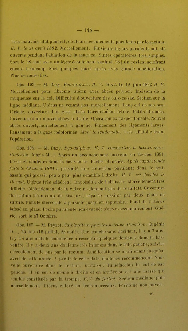 Très mauvais état général, douleurs, écoulements purulents par le rectum, //. V. le Si avril 1892. Morcellement. Plusieurs foyers purulents ont été ouverts pendant l'ablation de la matrice. Suites opératoires très simples. Sort le 28 mai avec un léger écoulement vaginal. 28 juin revient soutirant encore beaucoup. Sort quelques jours après avec grande amélioration. Plus de nouvelles. Obs. 103. — M. Bazy. Pyo-salpinx. H. V. Mort. Le 18 juin 1892 H. V. Morcellement pour fibrome utérin avec abcès pelvien. Incision de la muqueuse sur le col. Difficulté d'ouverture des culs-ce-sac. Section sur la ligne médiane. Utérus ne venant pas, morcellement. Dans cul-de-sac pos- térieur, ouverture d'un gros abcès horriblement fétide. Petits fibromes. Ouverture d'un nouvel abcès, à droite. Opération exlra-péritonéale. Nouvel abcès ouvert, morcellement à gauche. Pincement des ligaments larges. Pansement à la gaze iodolormée. Mort le lendemain. Très affaiblie avant l'opération. Obs. 104. — M. Bazy. Pi/o-salpinx. H. V. consémtire à laparotomie. Guérison. Marie M..., Après un-accouchement survenu en février 1891. lièvre et douleurs dans le bas-ventre. Pertes blanches. Après laparotomie faite le 49 avril 4894 a présenté une collection purulente dans le petit bassin qui grossit peu à peu, plus sensible à droite. H. V. est décidée le 19 mai. Utérus très adhérent. Impossible de l'abaisser. Morcellement très difficile (débridement de la vulve ne donnant pas de résultat). Ouverture du rectum (d'un coup de ciseaux),- réparée aussitôt par deux plans de suture. Fistule stercorale a persisté jusqu'en septembre. Fond de l'utérus laissé en place. Poche purulente non évacuée s'ouvre secondairement . Gué- rie, sort le 27 Octobre. Obs. 103.— M. Peyrot. Salpingite-mp-purèe ancimm. Guérison. Fugénie D..., 23 ans (16 juillet, 22 août). Une. coucbesans accident, il y a 7-ans. 11 y a 4 ans malade commence à ressentir quelques douleurs dans le bas- ventre. Il y a deux ans douleurs très intenses dans le côté gauche, suivies d'écoulement de pus par le rectum. Amélioration se maintenant jusqu'en avril de cette année. A partir de cet te date, douleurs recommencent. Nou- velle ouverture dans le rectum. Examen : Tuméfaction in cul de sac gauche. Il en est de même à droite et. en arrière où est une masse qui semble constituée par la trompe. II.V. 26 juillet. Section médiane, puis morcellement. Utérus enlevé en trois morceaux. Péritoine non ouvert. 10