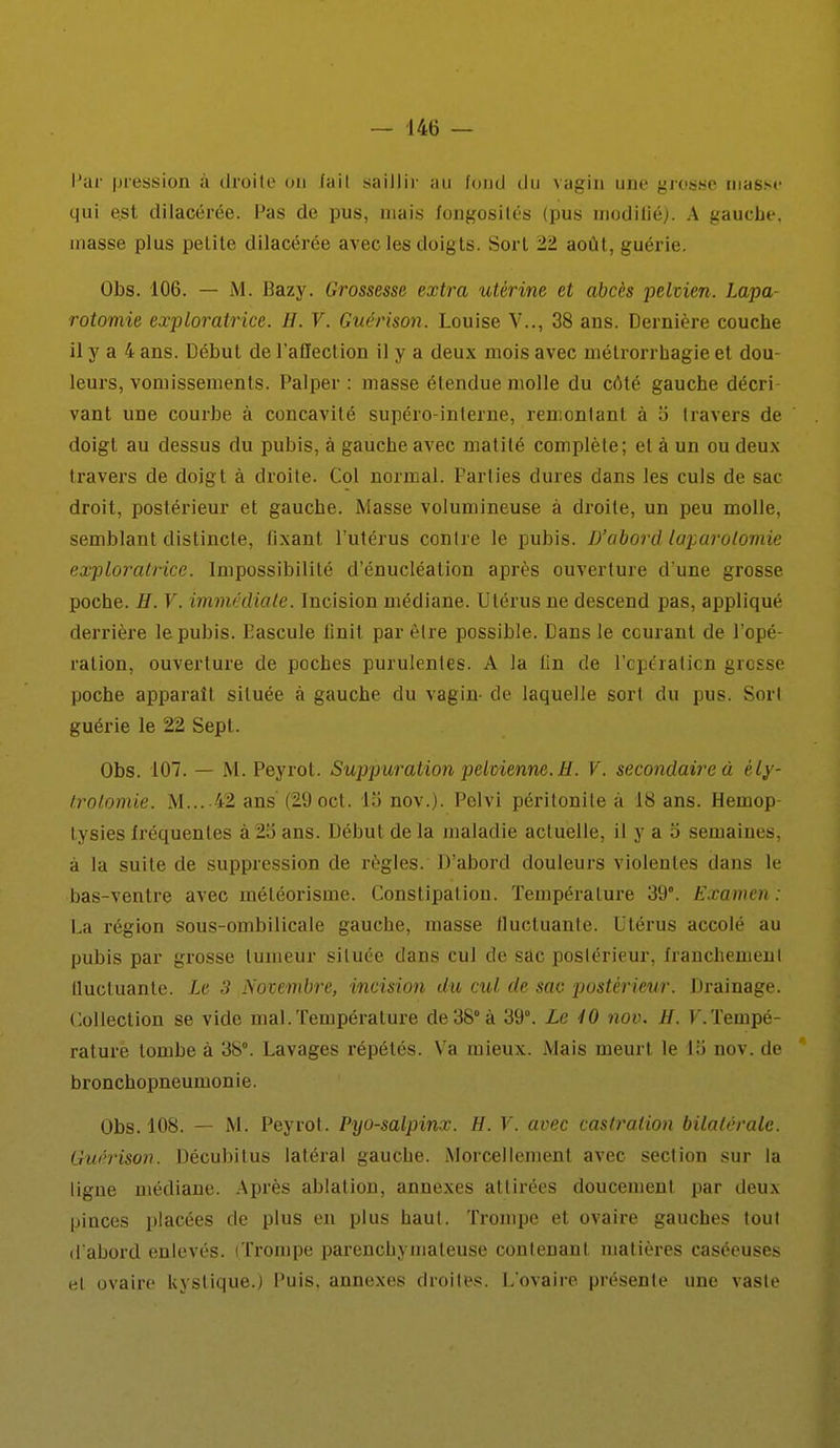 qui e.st dilacérée. Pas de pus, niais fongosités (pus inodilié). A gauche, masse plus petite dilacérée avec les doigts. Sort 22 août, guérie. Obs. 106. — M. Bazy. Grossesse extra utérine et abcès pelvien. Lapa- rotomie exploratrice. H. V. Guérison. Louise V.., 38 ans. Dernière couche il y a 4 ans. Début de l'affection il y a deux mois avec niétrorrhagie et dou- leurs, vomissements. Palper : masse étendue molle du côté gauche décri- vant une courbe à concavité supéro-interne, remontant à 5 travers de doigt au dessus du pubis, à gauche avec matilé complète; et à un ou deux travers de doigt à droite. Col normal. Parties dures dans les culs de sac droit, postérieur et gauche. Masse volumineuse à droite, un peu molle, semblant distincte, (ixant l'utérus contre le pubis. D'abord laparotomie exploratrice. Impossibilité d'énucléation après ouverture d'une grosse poche. H. V. immédiate. Incision médiane. Utérus ne descend pas, appliqué derrière le pubis. Eascule finit par être possible. Dans le ccuranl de l'opé- ration, ouverture de poches purulentes. A la tin de l'cperaticn grosse poche apparaît située à gauche du vagin- de laquelle sort du pus. Sorl guérie le 22 Sept. Obs. 107. — M. Peyrot. Suppuration pelvienne.H. V. secondaire à èly- trolomie. M... 42 ans (29oct. 15 nov.). Pelvi péritonite à 18 ans. Hemop- lysies Iréquentes à 25 ans. Début de la maladie actuelle, il y a 5 semaines, à la suite de suppression de règles. D'abord douleurs violentes dans le bas-ventre avec méléorisme. Constipation. Température 39°. Examen : La région sous-ombilicale gauche, masse fluctuante. Utérus accolé au pubis par grosse tumeur située dans cul de sac poslérieur, franchemenl tluctuante. Le 3 Novembre, incision du cul de sac postérieur. Drainage. Collection se vide mal.Température de38°à 39°. Le 40 nov. H. F.Tempé- rature tombe à 38°. Lavages répétés. Va mieux. Mais meurt le 15 nov. de bronchopneumonie. Obs. 108. — M. Peyrot. Pyo-salpinx. H. V. avec castration bilatérale. Guérison. Décubitus latéral gauche. Morcellement avec section sur la ligne médiane. Après ablation, annexes attirées doucement par deux pinces placées de plus en plus haut. Trompe et ovaire gauches tout d'abord enlevés. (Trompe parenchymaleuse contenant matières caséeuses et ovaire kystique.; Puis, annexes droites. L'ovaire présente une vaste