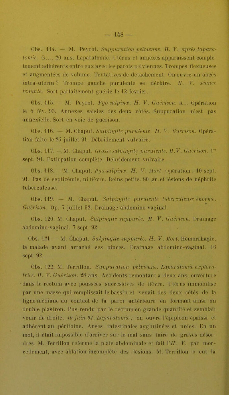 Obs. 114. — M. Peyrot. Suppuration pelvienne. H. V. après laparo- tomie. G..., 20 ans. Laparaloniic. l'Iérus et annexes apparaissent complè- tement adhérents entre eux avec les parois pelviennes. Trompes flexueuses et augmentées de volume. Tentatives de détachement. On ouvre un abcès intra-utérin ? Trompe gauche purulente se déchire. //. V. séoncr tenante. Sort parfaitement guérie le 12 février. Obs. 115. — M. Peyrot. Pyo-salpinx. H. V. Guérison. K... Opération le 4 fév. 93. Annexes saisies des deux côtés. Suppuration n'est pas annexielle. Sort en voie de guérison. Obs. 116. — M. Chaput. Salpingite purulente. H. V. Guérison. Opéra- tion faite le 25 juillet 91. Débridemenl vulvaire. Obs. 117. — M. Chaput. Grosse salpingite purulente. H.V. Guérison. Ir sept. 91. Extirpation complète. Débridement vulvaire. Obs. 118. — M. Chaput. Pyo-salpinx. H. V. Mort. Opération : 10 sepl. 91. Pas de septicémie, ni lièvre. Reins petits. 80 gr.et lésions de néphrite tuberculeuse. Obs. 119. — M. Chaput. Salpingite purulente tuberculeuse énorme. Guérison. Op. 7 juillet 92. Drainage abdomino-vaginal. Obs. 120. M. Chaput. Salpingite suppurèe. H. V. Guérison. Draiuage abdomino-vaginal. 7 sept. 92. Obs. 121. — M. Chaput. Salpingite suppurèe. H. V. Mort. Hémorrhagie. la malade ayant arraché ses pinces. Drainage abdomino-vaginal. Ki sept. 92. Obs. 122. M. Terrillon. Suppuration pelvienne. Laparotomie explora- trice. H. V. Guérison. 28 ans. Accidents remontant à deux ans, ouverture dans le rectum avec poussées successives de lièvre. Utérus immobilisé par une masse qui remplissait le bassin et venait des deux côtés de la ligne médiane au contact de la paroi antérieure en formant ainsi un double plastron. Pus rendu par le rectum en grande quantité et semblait venir de droite. 10 juin 91. Laparotomie : on ouvre l'épiploon épaissi et adhérent au péritoine. Anses intestinales agglutinées cl unies. Kn un mot, il était impossible d'arriver sur le mal sans faire de graves désor- dres. M. Terrillon referme la plaie abdominale et fait YJf. Y. par mor- cellement, avec ablation incomplète des lésions. M. Terrillon « eut la