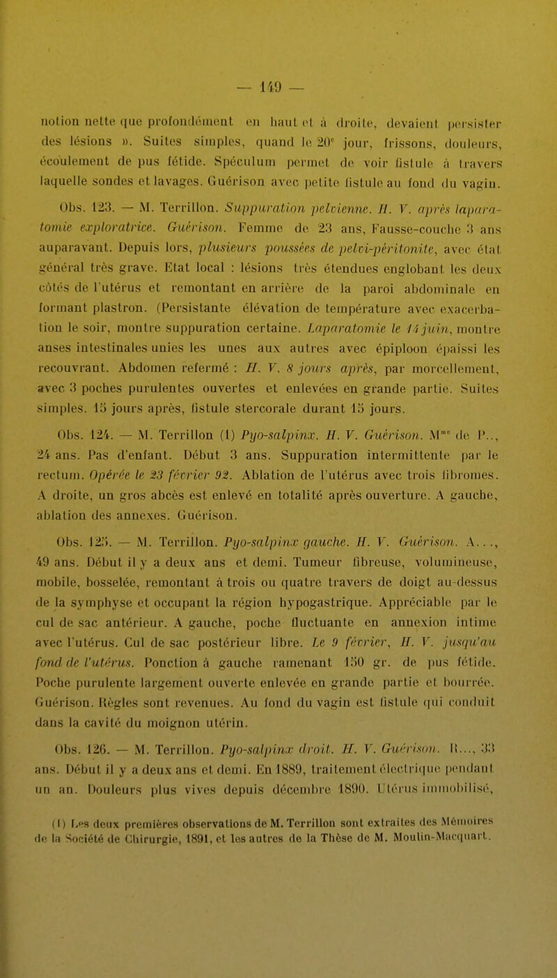 notion nette que profondément en haut et à droite, devaienl persister des lésions ». Suites simples, quand le 20e jour, frissons, douleurs, écoulement de pus Eétide. Spéculum permet de voir Qstule à travers laquelle sondes et lavages. Guérison avec petite Qstule au fond du vagin. Obs. 12:i. — M. Terrillon. Suppuration pelvienne. H. V. après lapara- tomie exploratrice. Guérison. Femme de 23 ans. Fausse-couche 3 ans auparavant. Depuis lors, plusieurs poussées de pehvi-pèritonite, avec étal généra] très grave. Etat local : lésions très étendues englobaut les deux c.des de l'utérus et remontant en arrière de la paroi abdominale eu formant plastron. (Persistante élévation de température avec exacerba- liou le soir, montre suppuration certaine. Laparotomie le 14 juin, montre anses intestinales unies les unes aux autres avec épiploon épaissi les recouvrant. Abdomen refermé : //. V. 8 jours après, par morcellement, avec 3 poches purulentes ouvertes et enlevées en grande partie. Suites simples. 13 jours après, Qstule stercorale durant 15 jours. Obs. 124. — M. Terrillon (1) Pyo-salpinx. H. V. Guérison. M' de P.., 24 ans. Pas d'enfant. Début 3 ans. Suppuration intermittente par le rectum. Opérée le 23 février 92. Ablation de l'utérus avec trois fibromes. A droite, un gros abcès est enlevé en totalité après ouverture. A gauche, ablation des annexes. Guérison. Obs. 125. — M. Terrillon. Pyo-salpinx gauche. H. V. Guérison. A— 49 ans. Début il y a deux ans et demi. Tumeur ûbreuse, volumineuse, mobile, bosselée, remontant à trois ou quatre travers de doigt au-dessus de la symphyse et occupant la région hypogastrique. Appréciable par le cul de sac antérieur. A gauche, poche llucluante en annexion intime avec l'utérus. Cul de sac postérieur libre. Le 9 février, H. V. jusqu'au fond de l'utérus. Ponction à gauche ramenant 150 gr. de pus fétide. Poche purulente largement ouverte enlevée en grande partie et bourrée. Guérison. Règles sont revenues. Au fond du vagin est Qstule qui conduit dans la cavité du moignon utérin. obs. 126. — M. Terrillon. Pyo-salpinx droit. IL V. Guérison. I!..., 33 ans. Début il y a deux ans et demi. En 1889, traitement électrique pendant un an. Douleurs plus vives depuis décembre 1890. Utérus immobilisé, (I) \.m deux premières observations de M. Terrillon sont extraites des Mémoires de. la Société de Chirurgie, 1891, et les autres de la Thèse de M. Moulin-Mncqnarl.