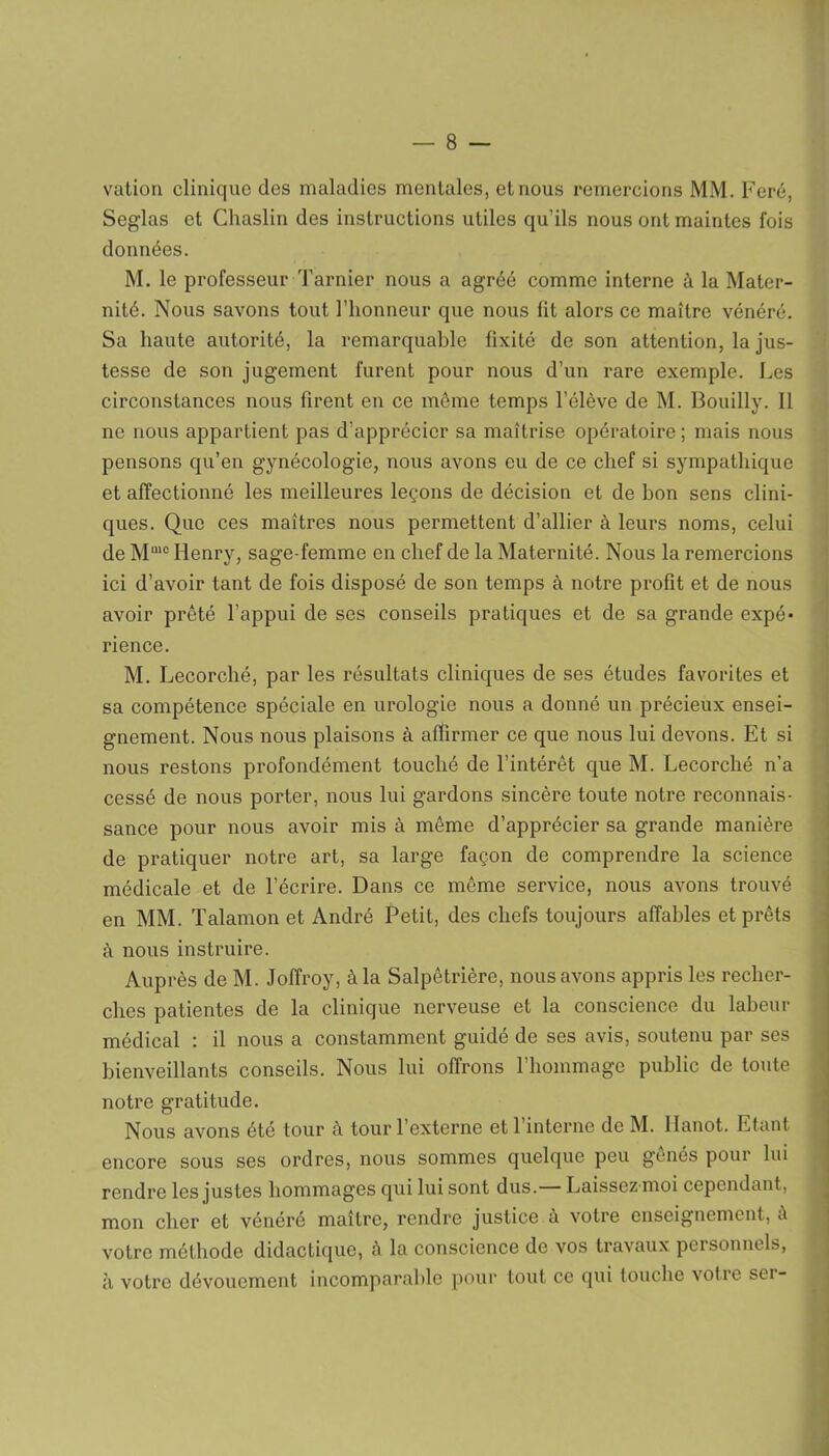 vation clinique des maladies mentales, et nous remercions MM. Feré, Seglas et Chaslin des instructions utiles qu’ils nous ont maintes fois données. « M. le professeur Tarnier nous a agréé comme interne à la Mater- nité. Nous savons tout l’honneur que nous fit alors ce maître vénéré. Sa haute autorité, la remarquable fixité de son attention, la jus- tesse de son jugement furent pour nous d’un rare exemple. Les circonstances nous firent en ce môme temps l’élève de M. Bouilly. Il ne nous appartient pas d’apprécier sa maîtrise opératoire ; mais nous pensons qu’en gynécologie, nous avons eu de ce chef si sympathique et affectionné les meilleures leçons de décision et de bon sens clini- ques. Que ces maîtres nous permettent d’allier à leurs noms, celui de M1U0 Henry, sage-femme en chef de la Maternité. Nous la remercions ici d’avoir tant de fois disposé de son temps à notre profit et de nous avoir prêté l’appui de ses conseils pratiques et de sa grande expé* rience. M. Lecorché, par les résultats cliniques de ses études favorites et sa compétence spéciale en urologie nous a donné un précieux ensei- gnement. Nous nous plaisons à affirmer ce que nous lui devons. Et si nous restons profondément touché de l’intérêt que M. Lecorché n’a cessé de nous porter, nous lui gardons sincère toute notre reconnais- sance pour nous avoir mis à même d’apprécier sa grande manière de pratiquer notre art, sa large façon de comprendre la science médicale et de l’écrire. Dans ce même service, nous avons trouvé en MM. Talamon et André Petit, des chefs toujours affables et prêts à nous instruire. Auprès de M. Jofîroy, à la Salpêtrière, nous avons appris les recher- ches patientes de la clinique nerveuse et la conscience du labeur médical : il nous a constamment guidé de ses avis, soutenu par ses bienveillants conseils. Nous lui offrons l’hommage public de toute notre gratitude. Nous avons été tour a tour 1 externe et 1 interne de M. llanot. Etant encore sous ses ordres, nous sommes quelque peu gênés pour lui rendre les justes hommages qui lui sont dus.— Laissez moi cependant, mon cher et vénéré maître, rendre justice à votre enseignement, à votre méthode didactique, à la conscience de vos travaux personnels, à votre dévouement incomparable pour tout ce qui touche votic sei-