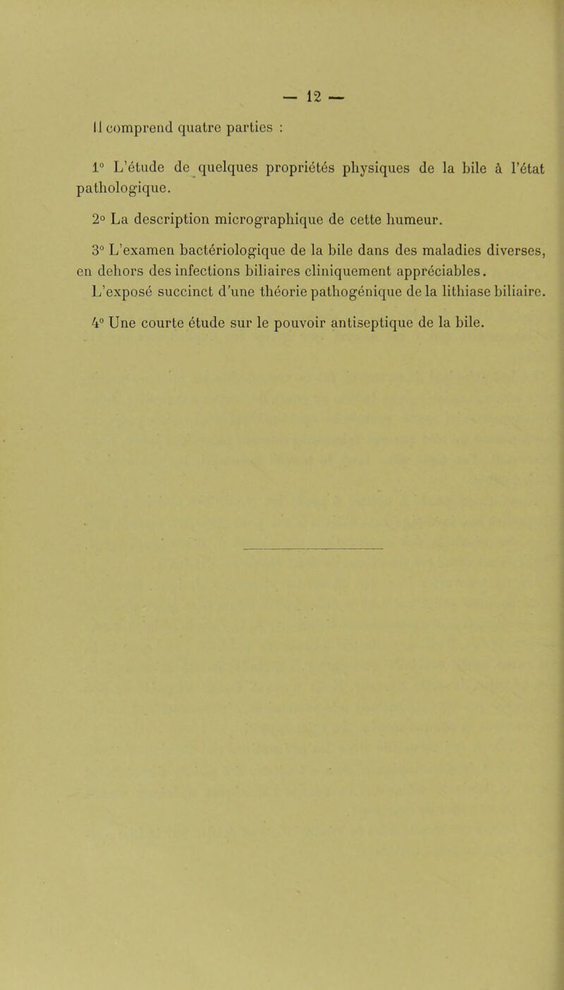 Il comprend quatre parties : 1° L’étude de quelques propriétés physiques de la bile à l’état pathologique. 2° La description micrographique de cette humeur. 3° L’examen bactériologique de la bile dans des maladies diverses, en dehors des infections biliaires cliniquement appréciables. L’exposé succinct d’une théorie pathogénique delà lithiase biliaire. 4° Une courte étude sur le pouvoir antiseptique de la bile.