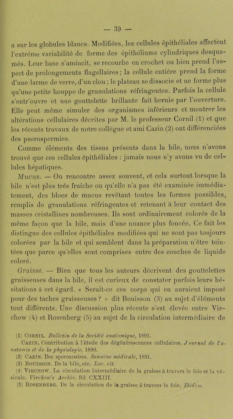 a sur les globules blancs. Modifiées, les cellules épithéliales affectent l’extrême variabilité de forme des épithéliums cylindriques desqua- més. Leur base s’amincit, se recourbe en crochet ou bien prend l’as- pect de prolongements flagellaires ; la cellule entière prend la forme d’une larme de verre, d’un clou ; le plateau se dissocie et ne forme plus qu’une petite houppe de granulations réfringentes. Parfois la cellule s’entr’ouvre et une gouttelette brillante fait hernie par l’ouverture. Elle peut même simuler des organismes inférieurs et montrer les altérations cellulaires décrites par M. le professeur Cornil (1) et que les récents travaux de notre collègue et ami Cazin (2) ont différenciées des psorospermies. Comme éléments des tissus présents dans la bile, nous n’avons trouvé que ces cellules épithéliales : jamais nous n’y avons vu de cel- lules hépatiques. Mucus. — On rencontre assez souvent, et cela surtout lorsque la bile n’est plus très fraîche ou qu’elle n’a pas été examinée immédia- tement, des blocs de mucus revêtant toutes les formes possibles, remplis de granulations réfringentes et retenant à leur contact des masses cristallines nombreuses. Ils sont ordinairement colorés de la même façon que la bile, mais d’une nuance plus foncée. Ce fait les distingue des cellules épithéliales modifiées qui ne sont pas toujours colorées par la bile et qui semblent dans la préparation n’être tein- tées que parce quelles sont comprises entre des couches de liquide coloré. Graisse. — Bien que tous les auteurs décrivent des gouttelettes graisseuses dans la bile, il est curieux de constater parfois leurs hé- sitations à cet égard. « Serait-ce ces corps qui en auraient imposé pour des taches graisseuses? » dit Bouisson (3) au sujet d’éléments tout différents. Une discussion plus récente s’est élevée entre Vir- chow (4) et Rosenberg (5) au sujet de la circulation intermédiaire de (1) Cornil. Bulletin de la Société anatomique, 1891. Cazin. Contribution à l’étude des dégénérescences cellulaires. J ournal de l’a- natomie et de la physiologie, 1890. (2) Cazin. Des sporozoaires. Semaine médicale, 1891. (3) Bouisson. De la bile, etc. Loc. cil. (4) Virchow. La circulation intermédiaire de la graisse à travers le foie et la vé- sicule. Virchow's Arclive. Bd CXXIII. (5) Rosenberg. De la circulation de la graisse à travers le foie. Ibidem.