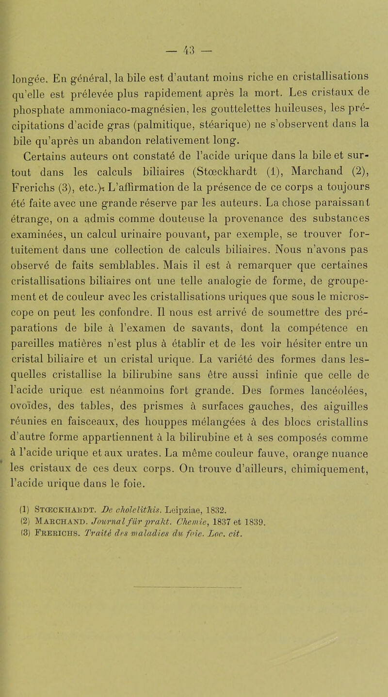 longée. Eu général, la bile est d’autant moins riche en cristallisations qu’elle est prélevée plus rapidement après la mort. Les cristaux de phosphate ammoniaco-magnésien. les gouttelettes huileuses, les pré- cipitations d’acide gras (palmitique, stéarique) ne s’observent dans la bile qu’après un abandon relativement long. Certains auteurs ont constaté de l’acide urique dans la bile et sur- tout dans les calculs biliaires (Stœckhardt (1), Marchand (2), Frericlis (3), etc.)-. L’affirmation de la présence de ce corps a toujours été faite avec une grande réserve par les auteurs. La chose paraissant étrange, on a admis comme douteuse la provenance des substances examinées, un calcul urinaire pouvant, par exemple, se trouver for- tuitement dans une collection de calculs biliaires. Nous n’avons pas observé de faits semblables. Mais il est à remarquer que certaines cristallisations biliaires ont une telle analogie de forme, de groupe- ment et de couleur avec les cristallisations uriques que sous le micros- cope on peut les confondre. Il nous est arrivé de soumettre des pré- parations de bile à l’examen de savants, dont la compétence en pareilles matières n’est plus à établir et de les voir hésiter entre un cristal biliaire et un cristal urique. La variété des formes dans les- quelles cristallise la bilirubine sans être aussi infinie que celle de l’acide urique est néanmoins fort grande. Des formes lancéolées, ovoïdes, des tables, des prismes à surfaces gauches, des aiguilles réunies en faisceaux, des houppes mélangées à des blocs cristallins d’autre forme appartiennent à la bilirubine et à ses composés comme à l’acide urique et aux urates. La même couleur fauve, orange nuance les cristaux de ces deux corps. On trouve d’ailleurs, chimiquement, l’acide urique dans le foie. (1) Stœckhakdt. De cholelitHs. Leipziae, 1832. (2) Marchand. Journal fur prakt. Chemie, 1837 et 1839. (3) Frerichs. Traité des maladies du fine. Lac. cit.