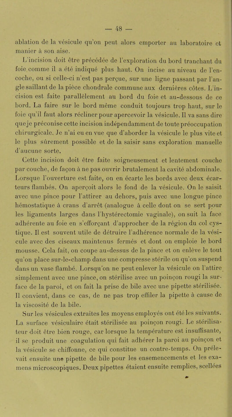 ablation de la vésicule qu’on peut alors emporter au laboratoire et manier t\ son aise. L'incision doit être précédée de l’exploration du bord tranchant du foie comme il a été indiqué plus haut. On incise au niveau de l’en- coche, ou si celle-ci n’est pas perçue, sur une ligne passant par l’an- gle saillant de la pièce chondrale commune aux dernières côtes. L in- cision est faite parallèlement au bord du foie et au-dessous de ce bord. La faire sur le bord même conduit toujours trop haut, sur le foie qu’il faut alors récliner pour apercevoir la vésicule. Il va sans dire que je préconise cette incision indépendamment de toute préoccupation chirurgicale. Je n’ai eu en vue que d’aborder la vésicule le plus vite et le plus sûrement possible et de la saisir sans exploration manuelle d’aucune sorte. Cette incision doit être faite soigneusement et lentement couche par couche, de façon à ne pas ouvrir brutalement la cavité abdominale. Lorsque l’ouverture est faite, on en écarte les bords avec deux écar- teurs flambés. On aperçoit alors le fond de la vésicule. On le saisit avec une pince pour l’attirer au dehors, puis avec une longue pince hémostatique à crans d’arrêt (analogue à celle dont on se sert pour les ligaments larges dans l’hystérectomie vaginale), on suit la face adhérente au foie en s’efforçant d’approcher de la région du col cys- tique. Il est souvent utile de détruire l’adhérence normale de la vési- cule avec des ciseaux maintenus fermés et dont on emploie le bord mousse. Cela fait, on coupe au-dessus de la pince et on enlève le tout qu’on place sur-le-champ dans une compresse stérile ou qu’on suspend dans un vase flambé. Lorsqu’on ne peut enlever la vésicule on l’attire simplement avec une pince, on stérilise avec un poinçon rougi la sur- face de la paroi, et on fait la prise de bile avec une pipette stérilisée. 11 convient, dans ce cas, de ne pas trop effiler la pipette à cause de la viscosité de la bile. Sur les vésicules extraites les moyens employés ont été les suivants. La surface vésiculaire était stérilisée au poinçon rougi. Le stérilisa- teur doit être bien rouge, car lorsque la température est insuffisante, il se produit une coagulation qui fait adhérer la paroi au poinçon et la vésicule se chiffonne, ce qui constitue un contre-temps. On préle- vait ensuite une pipette de bile pour les ensemencements et les exa- mens microscopiques. Deux pipettes étaient ensuite remplies, scellées