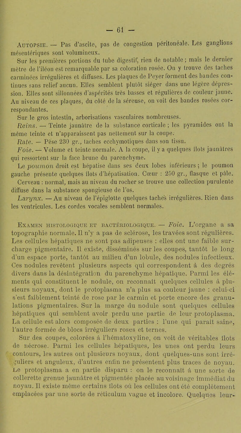 Autopsie. — Pas d’ascite, pas de congestion péritonéale. Les ganglions mésentériques sont volumineux. Sur les premières portions du lubc digestif, rien de notable; mais le dernier mètre de l’iléon est remarquable par sa coloration rosée. On y trouve des taches carminées irrégulières et diffuses. Les plaques de Peyer forment des bandes con- tinues sans relief aucun. Elles semblent plutôt siéger dans une légère dépres- sion. Elles sont sillonnées d’aspérités très basses et régulières de couleur jaune. Au niveau de ces plaques, du côté de la séreuse, on voit des bandes rosées cor- respondantes. Sur le gros intestin, arborisations vasculaires nombreuses. Reins. — Teinte jaunâtre de la substance corticale ; les pyramides ont la même teinte et n’apparaissent pas nettement sur la coupe. Rate. — Pèse 230 gt\, taches eccbymotiques dans son tissu. Foie. — Volume et teinte normale. A la coupe, il y a quelques îlots jaunâtres qui ressortent sur la face brune du parenchyme. Le poumon droit est hépatisé dans ses deux lobes inférieurs ; le poumon gauche présente quelques îlots d’hépatisation. Cœur : 250 gr., tlasque et pâle. Cerveau : normal, mais au niveau du rocher se trouve une collection purulente diffuse dans la substance spongieuse de l’os. Larynx. —Au niveau de l’épiglotte quelques taches irrégulières. Rien dans les ventricules. Les cordes vocales semblent normales. Examen histologique et bactériologique. — Foie. L’organe a sa topographie normale.il n’y a pas de sclérose, les travées sont régulières. Les cellules hépatiques ne sont pas adipeuses : elles ont une faible sur- charge pigmentaire. Il existe, disséminés sur les coupes, tantôt le long d’un espace porte, tantôt au milieu d’un lobule, des nodules infectieux. Ces nodules revêtent plusieurs aspects qui correspondent à des degrés divers dans la désintégration du parenchyme hépatique. Parmi les élé- ments qui constituent le nodule, on reconnaît quelques cellules à plu- sieurs noyaux, dont le protoplasma n’a plus sa couleur jaune : celui-ci s’est faiblement teinté de rose par le carmin et porte encore des granu- lations pigmentaires. Sur la marge du nodule sont quelques cellules hépatiques qui semblent avoir perdu une partie de leur protoplasma. La cellule est alors composée de deux parties : l’une qui parait saine, l’autre formée de blocs irréguliers roses et ternes. Sur des coupes, colorées à l’hématoxyline, on voit de véritables îlots de nécrose. Parmi les cellules hépatiques, les unes ont perdu leurs contours, les autres ont plusieurs noyaux, dont quelques-uns sont irré- guliers et anguleux, d’autres enfin ne présentent plus traces de noyau. JLe protoplasma a en partie disparu : on le reconnaît à une sorte de collerette grenue jaunâtre et pigmentée placée au voisinage immédiat du noyau. Il existe même certains îlots où les cellules ont été complètement emplacées par une sorte de réticulum vague et incolore. Quelques leur-