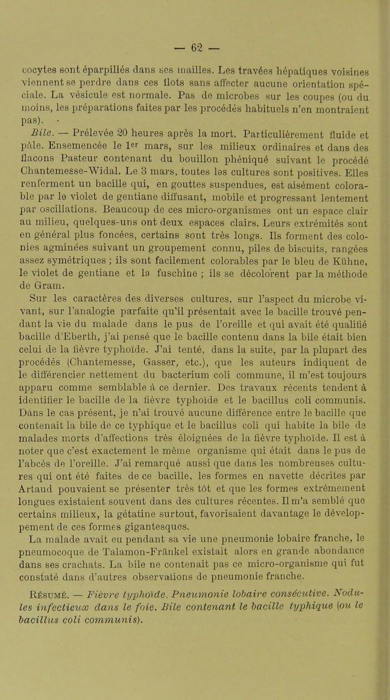 cocytes sont éparpillés clans ses mailles. Les travées hépatiques voisines viennent se perdre dans ces îlots sans affecter aucune orientation spé- ciale. La vésicule est normale. Pas de microbes sur les coupes (ou du moins, les préparations faites par les procédés habituels n’en montraient pas). • Bile. — Prélevée 20 heures après la mort. Particulièrement iluide et pâle. Ensemencée le 1er mars, sur les milieux ordinaires et dans des ilacons Pasteur contenant du bouillon phéniqué suivant le procédé Chantemesse-Widal. Le 3 mars, toutes las cultures sont positives. Elles renferment un bacille qui, en gouttes suspendues, est aisément colora- ble par le violet de gentiane diffusant, mobile et progressant lentement par oscillations. Beaucoup de ces micro-organismes ont un espace clair au milieu, quelques-uns ont deux espaces clairs. Leurs extrémités sont en général plus foncées, certains sont très longs. Ils forment des colo- nies agminées suivant un groupement connu, piles de biscuits, rangées assez symétriques ; ils sont facilement colorables par le bleu de Kühne, le violet de gentiane et la fuschine ; ils se décolorent par la méthode de Gram. Sur les caractères des diverses cultures, sur l’aspect du microbe vi- vant, sur l’analogie parfaite qu’il présentait avec le bacille trouvé pen- dant la vie du malade dans le pus de l’oreille et qui avait été qualifié bacille d’Eberth, j’ai pensé que le bacille contenu dans la bile était bien celui de la lièvre typhoïde. J’ai tenté, dans la suite, par la plupart des procédés (Chantemesse, Gasser, etc.), que les auteurs indiquent de le différencier nettement du bacterium coli commune, il m’est toujours apparu comme semblable à ce dernier. Des travaux récents tendent à identifier le bacille de la lièvre tjqffioïde et le bacillus coli communis. Dans le cas présent, je n’ai trouvé aucune différence entre le bacille que contenait la bile de ce typhique et le bacillus coli qui habite la bile de malades morts d’affections très éloignées de la lièvre typhoïde. Il est à noter que c’est exactement le même organisme qui était dans le pus de l’abcès de l’oreille. J’ai remarqué aussi que dans les nombreuses cultu- res qui ont été faites de ce bacille, les formes en navette décrites par Artaud pouvaient se présenter très tôt et que les formes extrêmement longues existaient souvent dans des cultures récentes. Il m’a semblé que certains milieux, la gétatine surtout, favorisaient davantage le dévelop- pement de ces formes gigantesques. La malade avait eu pendant sa vie une pneumonie lobaire franche, le pneumocoque de Talamon-Frankel existait alors en grande abondance dans ses crachats. La bile ne contenait pas ce micro-organisme qui fut constaté dans d’autres observations de pneumonie franche. Résumé. — Fièvre typhoïde. Pneumonie lobaire consécutive. Nodu- les infectieux dans le foie. Bile contenant le bacille typhique [ou le bacillus coli communis).