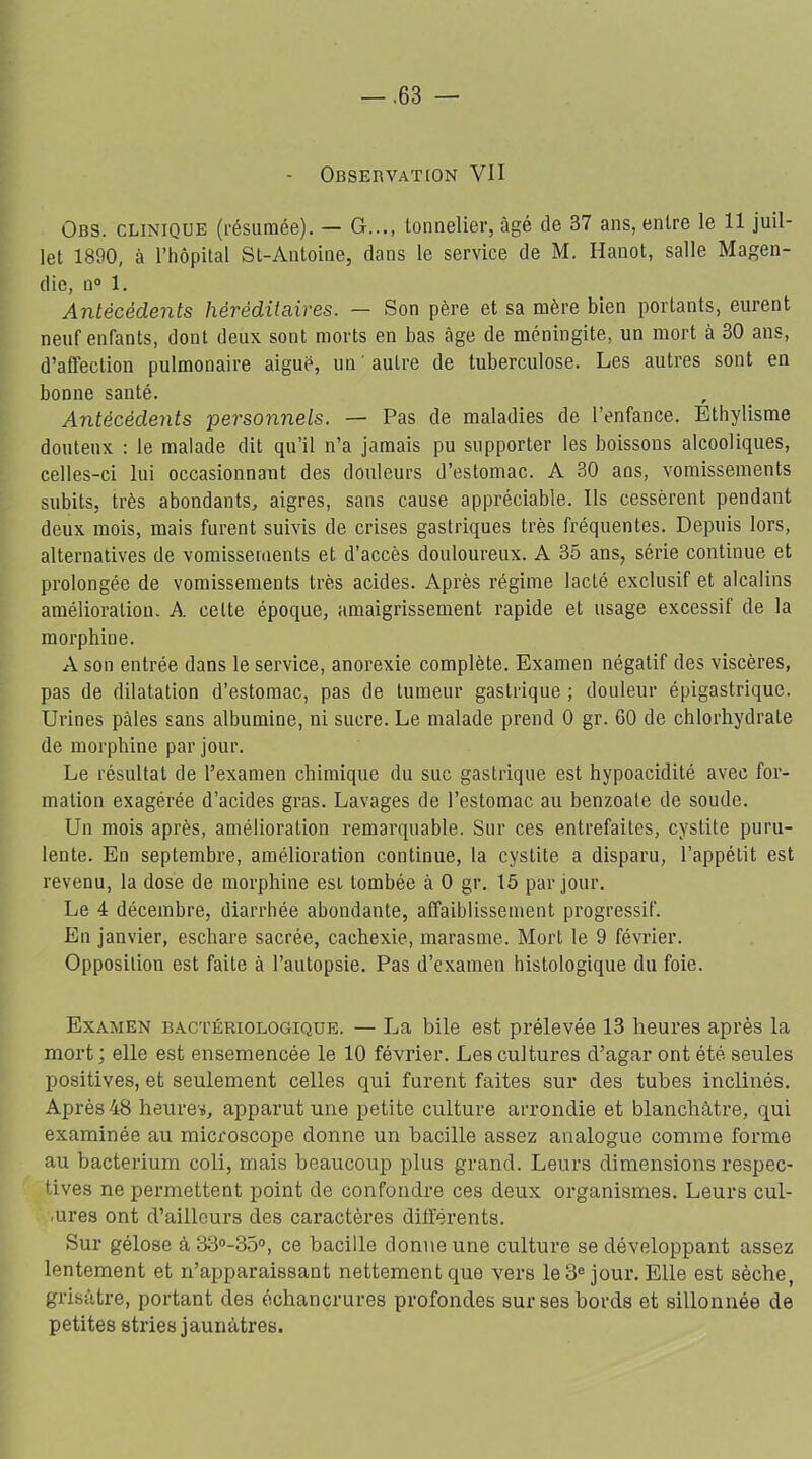 - Observation VII Obs. clinique (résumée). — G..., tonnelier, âgé de 37 ans, entre le 11 juil- let 1890, à l’hôpital St-Antoine, dans le service de M. Hanot, salle Magen- die, n° 1. Antécédents héréditaires. — Son père et sa mère bien portants, eurent neuf enfants, dont deux sont morts en bas âge de méningite, un mort à 30 ans, d’affection pulmonaire aiguë, un ' autre de tuberculose. Les autres sont en bonne santé. Antécédents personnels. — Pas de maladies de l’enfance. Ethylisme douteux : le malade dit qu’il n’a jamais pu supporter les boissons alcooliques, celles-ci lui occasionnant des douleurs d’estomac. A 30 ans, vomissements subits, très abondants, aigres, sans cause appréciable. Ils cessèrent pendant deux mois, mais furent suivis de crises gastriques très fréquentes. Depuis lors, alternatives de vomissements et d’accès douloureux. A 35 ans, série continue et prolongée de vomissements très acides. Après régime lacté exclusif et alcalins améiioratiou. A celte époque, amaigrissement rapide et usage excessif de la morphine. A son entrée dans le service, anorexie complète. Examen négatif des viscères, pas de dilatation d’estomac, pas de tumeur gastrique ; douleur épigastrique. Urines pâles sans albumine, ni sucre. Le malade prend 0 gr. GO de chlorhydrate de morphine par jour. Le résultat de l’examen chimique du suc gastrique est hypoacidité avec for- mation exagérée d’acides gras. Lavages de l’estomac au benzoate de soude. Un mois après, amélioration remarquable. Sur ces entrefaites, cystite puru- lente. En septembre, amélioration continue, la cystite a disparu, l’appétit est revenu, la dose de morphine esi tombée à 0 gr. 15 par jour. Le 4 décembre, diarrhée abondante, affaiblissement progressif. En janvier, eschare sacrée, cachexie, marasme. Mort le 9 février. Opposition est faite à l’autopsie. Pas d’examen histologique du foie. Examen bactériologique. — La bile est prélevée 13 heures après la mort; elle est ensemencée le 10 février. Les cultures d’agar ont été seules positives, et seulement celles qui furent faites sur des tubes inclinés. Après 48 heures, apparut une petite culture arrondie et blanchâtre, qui examinée au microscope donne un bacille assez analogue comme forme au bacterium coli, mais beaucoup plus grand. Leurs dimensions respec- tives ne permettent point de confondre ces deux organismes. Leurs cul- ■ures ont d’ailleurs des caractères différents. Sur gélose à 33°-35°, ce bacille donne une culture se développant assez lentement et n’apparaissant nettement que vers le 3e jour. Elle est sèche, grisâtre, portant des échancrures profondes sur ses bords et sillonnée de petites stries jaunâtres.