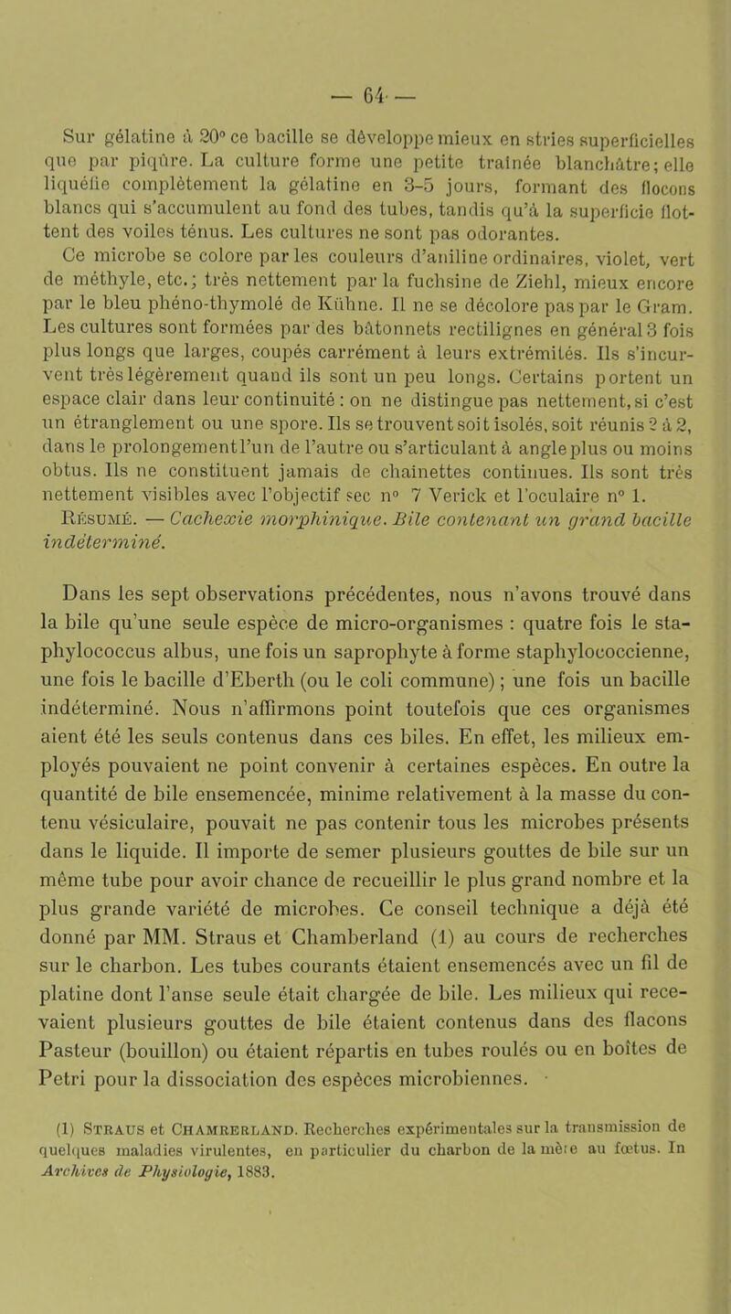 — 64- — Sur gélatine à 20° ce bacille se développe mieux en stries superficielles que par piqûre. La culture forme une petite traînée blanchâtre; elle liquéfie complètement la gélatine en 3-5 jours, formant des flocons blancs qui s’accumulent au fond des tubes, tandis qu’à la superficie flot- tent des voiles ténus. Les cultures ne sont pas odorantes. Ce microbe se colore parles couleurs d’aniline ordinaires, violet, vert de méthyle, etc.; très nettement par la fuchsine de Ziehl, mieux encore par le bleu phéno-thymolé de Kühne. Il ne se décolore pas par le Gram. Les cultures sont formées par des bâtonnets rectilignes en générais fois plus longs que larges, coupés carrément à leurs extrémités. Ils s’incur- vent très légèrement quand ils sont un peu longs. Certains portent un espace clair dans leur continuité : on ne distingue pas nettement,si c’est un étranglement ou une spore. Ils se trouvent soit isolés, soit réunis 2 à 2, dans le prolongementl’un de l’autre ou s’articulant à angle plus ou moins obtus. Ils ne constituent jamais de chaînettes continues. Ils sont très nettement visibles avec l’objectif sec n° 7 Verick et l'oculaire n° 1. Résumé. — Cachexie morphinique. Bile contenant un grand bacille indéterminé. Dans les sept observations précédentes, nous n’avons trouvé dans la bile qu’une seule espèce de micro-organismes : quatre fois le sta- pbylococcus albus, une fois un saprophyte à forme staphylococcienne, une fois le bacille d’Eberth (ou le coli commune) ; une fois un bacille indéterminé. Nous n’affirmons point toutefois que ces organismes aient été les seuls contenus dans ces biles. En effet, les milieux em- ployés pouvaient ne point convenir à certaines espèces. En outre la quantité de bile ensemencée, minime relativement à la masse du con- tenu vésiculaire, pouvait ne pas contenir tous les microbes présents dans le liquide. Il importe de semer plusieurs gouttes de bile sur un même tube pour avoir chance de recueillir le plus grand nombre et la plus grande variété de microbes. Ce conseil technique a déjà été donné par MM. Straus et Chamberland (1) au cours de recherches sur le charbon. Les tubes courants étaient ensemencés avec un fil de platine dont l’anse seule était chargée de bile. Les milieux qui rece- vaient plusieurs gouttes de bile étaient contenus dans des flacons Pasteur (bouillon) ou étaient répartis en tubes roulés ou en boîtes de Pétri pour la dissociation des espèces microbiennes. • (1) Straus et Chamrerland. Recherches expérimentales sur la transmission de quelques maladies virulentes, en particulier du charbon de lamèie au fœtus. In Archives de Physiologie, 1883.