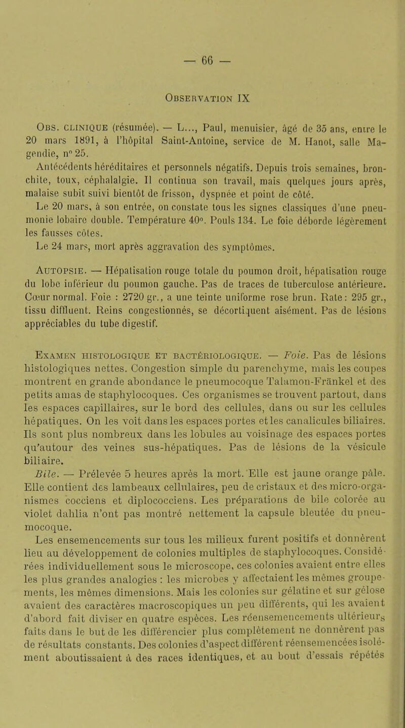 Observation IX Obs. clinique (résumée). — L..., Paul, menuisier, âgé de 35 ans, entre le 20 mars 1891, à l’hôpital Saint-Antoine, service de M. Hanot, salle Ma- gendie, n 25. Antécédents héréditaires et personnels négatifs. Depuis trois semaines, bron- chite, toux, céphalalgie. Il continua son travail, mais quelques jours après, malaise subit suivi bientôt de frisson, dyspnée et point de côté. Le 20 mars, à son entrée, on constate tous les signes classiques d’une pneu- monie lobaire double. Température 40°. Pouls 134. Le foie déborde légèrement les fausses côtes. Le 24 mars, mort après aggravation des symptômes. Autopsie. — Hépatisation rouge totale du poumon droit, hépatisation rouge du lobe inférieur du poumon gauche. Pas de traces de tuberculose antérieure. Cœur normal. Foie : 2720 gr., a une teinte uniforme rose brun. Rate: 295 gr., tissu diffluent. Reins congestionnés, se décortiquent aisément. Pas de lésions appréciables du tube digestif. Examen histologique et bactériologique. — Foie. Pas de lésions histologiques nettes. Congestion simple du parenchyme, mais les coupes montrent en grande abondance le qmeumocoque Talamon-Frankel et des petits amas de staphylocoques. Ces organismes se trouvent partout, dans les espaces capillaires, sur le bord des cellules, dans ou sur les cellules hépatiques. On les voit dans les espaces portes etles canalicules biliaires. Ils sont plus nombreux dans les lobules au voisinage des espaces portes qu'autour des veines sus-hépatiques. Pas de lésions de la vésicule biliaire. Bile. — Prélevée 5 heures après la mort. Elle est jaune orange pâle. Elle contient des lambeaux cellulaires, peu de cristaux et des micro-orga- nismes cocciens et diplococciens. Les préparations de bile colorée au violet dahlia n’ont pas montré nettement la capsule bleutée du pneu- mocoque. Les ensemencements sur tous les milieux furent positifs et donnèrent lieu au développement de colonies multiples de staphylocoques. Considé- rées individuellement sous le microscope, ces colonies avaient entre elles les plus grandes analogies : les microbes y affectaient les mêmes groupe- ments, les mêmes dimensions. Mais les colonies sur gélatine et sur gélose avaient des caractères macroscopiques un peu différents, qui les avaient d’abord fait diviser en quatre espèces. Les réensemencements ultérieurs faits dans le but de les différencier qjlus complètement ne donnèrent pas de résultats constants. Des colonies d’aspect différent réensemencées isolé- ment aboutissaient à des races identiques, et au bout d’essais répétés