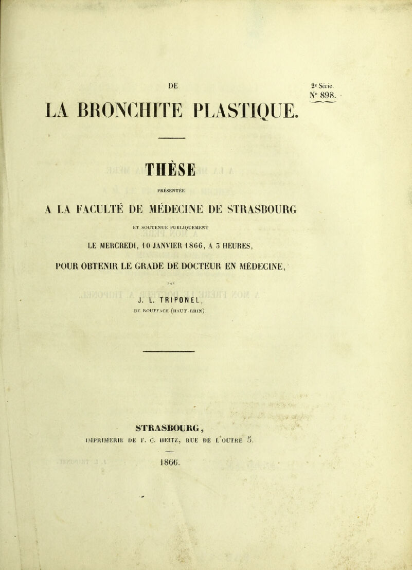 DE 2e Série. N 898. LA BRONCHITE PLASTIQUE. ^ THÈSE PRÉSENTÉE A LA FACULTÉ DE MÉDECINE DE STRASBOURG ET SOUTENUE PUBLIQUEMENT LE MERCREDI, 10 JANVIER 1866, A 5 HEURES, POUR OBTENIR LE GRADE DE DOCTEUR EN MÉDECINE, PAR J. L. TRIPONEL, DE KOUFFACH (hAUT-RHIN). STRASBOURG, IMPRIMERIE m V. C. HFJTZ, BUE DE l'oUTRE 5„ 1866.