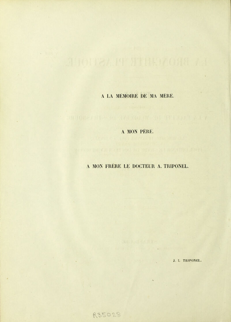 A LA MÉMOIRE DE MA MÈRE. A MON PÈRE. A MON FRÈRE LE DOCTEUR A. TRIPONEL. J. L TRIPONEL.