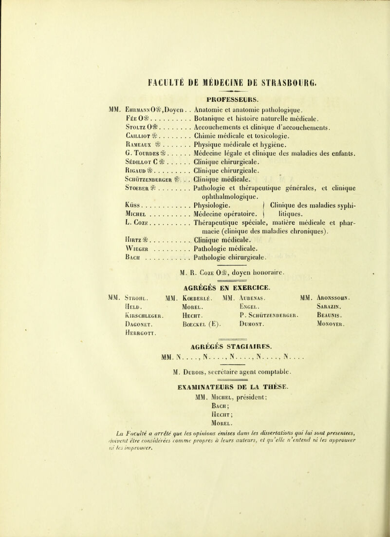 FACULTÉ DE MÉDECINE DE SntASBOURG. PROFESSEURS. MM, EhrmannO^,Doyen . . Anatomie et anatomie pathologique. FéeO^ Botanique et histoire naturelle médicale. StoltzO^ Accouchements et clinique d'accouchements. Cailliot^ Chimie médicale et toxicologie. Rameaux ^ Physique médicale et hygiène. G. TounDES^^. ..... Médecine légale et clinique des maladies des enfants. Sédillot C^^' Clinique chirurgicale. RiGAUDîJi' Clinique chirurgicale. SciiÙTZENBEaGER ^. . . Clinique médicale. Stoeber^> Pathologie et thérapeutique générales, et clinique ophlhalmologique. Kûss Physiologie. | Clinique des maladies syphi- Michel Médecine opératoire, j liiiques. L. CozF, Thérapeutique spéciale, matière médicale et phar- macie (clinique des maladies chroniques). HiRTz^ Clinique médicale. WiEGER Pathologie médicale. Bach Pathologie chirurgicale. M. R. CozE 0*-, doyen honoraire. AGRÉGÉS EN EXERCICE. MM. Stuoiil. mm. Koeberlé. MM. âubenas. MM. AR0NSS0IJ^. Heid. Morel. Engel. Sarazin. îûuschleger. Hecht. p. Schùtzenberger. Beaunis. Dagonet. Boeckel (E). Dumont. Monoyek. Herrgott. AGRÉGÉS STAGIAIRES. MM. N , N , N , N , N M. Dubois, secrétaire agent conjptable. EXAMINATEURS DE LA THÈSE. MM. Michel, président; Bach; Hecht; MoREL. La Faculté a arrêté que les opinions émises dans les ilisserlalions tfui lui sont présentées, 'loivcnt être considérées rommc propres ti leurs auteurs, et qu'elle n'entend ni les approuver ni les impruui>er.