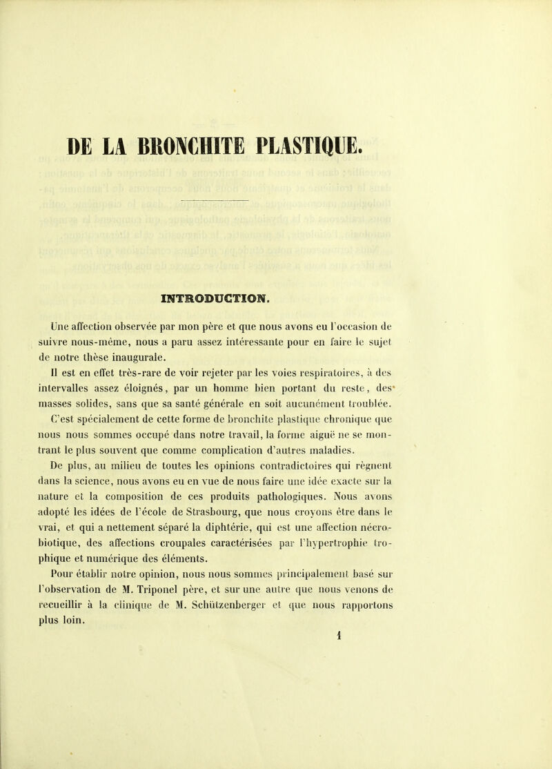 DE LA BRONCHITE PLASTIQUE. INTHOBUCTION. Une affection observée par mon père et que nous avons eu Toccasion de suivre nous-même, nous a paru assez intéressante pour en faire le sujet de notre thèse inaugurale. II est en effet très-rare de voir rejeter par les voies respiratoires, à des intervalles assez éloignés, par un homme bien portant du reste, des* masses solides, sans que sa santé générale en soit aucunément troublée. C'est spécialement de cette forme de bronchite plastique chronique que nous nous sommes occupé dans notre travail, la forme aiguë ne se mon- trant le plus souvent que comme complication d'autres maladies. De plus, au milieu de toutes les opinions contradictoires qui régnent dans la science, nous avons eu en vue de nous faire uiie idée exacte sur la nature et la composition de ces produits pathologiques. Nous avons adopté les idées de l'école de Strasbourg, que nous croyons être dans le vrai, et qui a nettement séparé la diphtérie, qui est une affection nécro- biotique, des affections croupales caractérisées par l'hypertrophie tro- phique et numérique des éléments. Pour établir notre opinion, nous nous sommes principalement basé sur l'observation de M. Triponel père, et sur une autre que nous venons de recueillir à la clinique de M. Schiitzenberger et que nous rapportons plus loin.