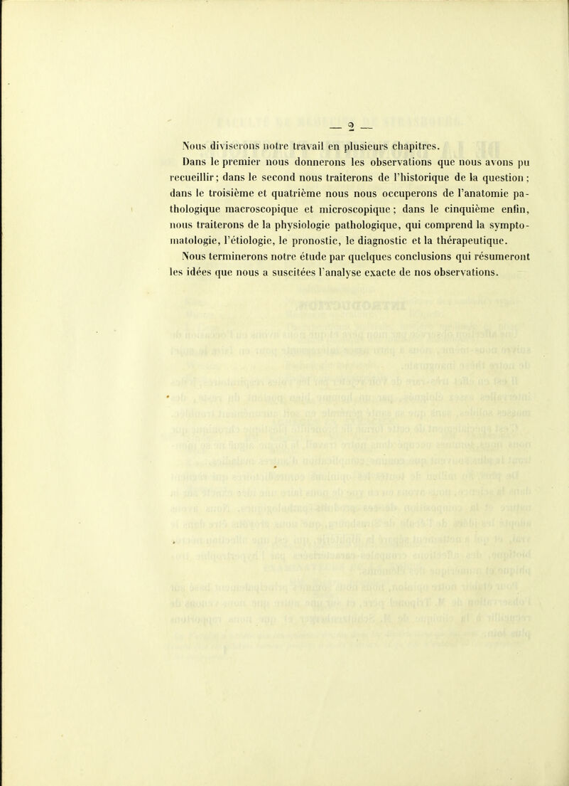 Nous diviserons notre travail en plusieurs chapitres. Dans le premier nous donnerons les observations que nous avons pu recueillir ; dans le second nous traiterons de l'historique de la question ; dans le troisième et quatrième nous nous occuperons de l'anatomie pa- thologique macroscopique et microscopique ; dans le cinquième enfin, nous traiterons de la physiologie pathologique, qui comprend la sympto- matologie, l'étiologie, le pronostic, le diagnostic et la thérapeutique. Nous terminerons notre étude par quelques conclusions qui résumeront les idées que nous a suscitées l'analyse exacte de nos observations.