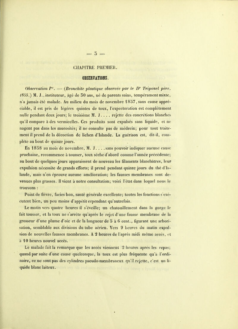 CHAPITRE PREMIER. OBSERVATIONS. Observation I'^. — (Bronchite plastique observée par le Z)' Triponel père, 1855.) M. J., instituteur, âgé de 50 ans, né de parents sains, tempérament mixte, n'a jamais été malade. Au milieu du mois de novembre 1837, sans cause appré- ciable, il est pris de légères quintes de toux, l'expectoration est complètement nulle pendant deux jours; le troisième M. J . . . . rejette des concrétions blanches qu'il compare à des vermicelles. Ces produits sont expulsés sans liquide, et ne nagent pas dans les mucosités; il ne consulte pas de médecin; pour tout traite- ment il prend de la décoction de lichen d'Islande. La guérison est, dit-il, com- plète au bout de quinze jours. En 18S8 au mois de novembre, M. J . . . . sans pouvoir indiquer aucune cause prochaine, recommence à tousser, toux sèche d'abord comme l'année précédente; au bout de quelques jours apparaissent de nouveau les filaments blanchâtres, leur expulsion nécessite de grands efforts; il prend pendant quinze jours du thé d'Is- lande, mais n'en éprouve aucune amélioration; les fausses membranes sont de- venues plus grasses. Il vient à notre consultation; voici l'état dans lequel nous le trouvons : Point de fièvre, faciès bon, santé générale excellente; toutes les fonctions s'exé- cutent bien, un peu moins d'appétit cependant qu'autrefois. Le matin vers quatre heures il s'éveille; un chatouillement dans la gorge le fait tousser, et la toux ne s'arrête qu'après le rejet d'une fausse membrane de la grosseur d'une plume d'oie et de la longueur de 5 à 6 cent., figurant une arbori- sation, semblable aux divisions du tube aérien. Vers 9 heures du matin expul- sion de nouvelles fausses membranes. A 2 heures de l'après midi môme accès, et à 10 heures nouvel accès. Le malade fait la remarque que les accès viennent 2 heures après les repas; quand par suite d'une cause quelconque, la toux est plus fréquente qu'à l'ordi- naire, ce ne sont pas des cylindres pseudo-membraneux qu'il rejette, c'est un li- quide blanc laiteux.