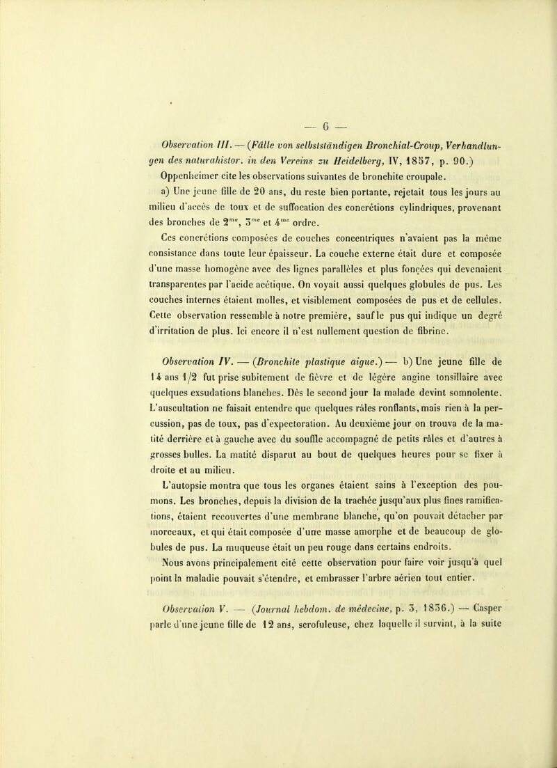 Observation III. — (Fâlle von selbstsfândigen Bronchial-Croup, Verhandlun- gcn des nalurahislor. in den Vereins zu Heidelherg, IV, 18S7, p. 90.) Oppenheimer cite les observations suivantes de bronchite croupale. a) Une jeune fille de 20 ans, du reste bien portante, rejetait tous les jours au milieu d'accès de toux et de suffocation des concrétions cylindriques, provenant des bronches de 2'% 3™' et ordre. Ces concrétions composées de couches concentriques n'avaient pas la même consistance dans toute leur épaisseur. La couche externe était dure et composée d'une masse homogène avec des lignes parallèles et plus foncées qui devenaient transparentes par l'acide acétique. On voyait aussi quelques globules de pus. Les couches internes étaient molles, et visiblement composées de pus et de cellules. Cette observation ressemble à notre première, sauf le pus qui indique un degré d'irritation de plus. Ici encore il n'est nullement question de fibrine. Observation IV. — (Bronchite plastique aiguë.) — b) Une jeune fille de 14 ans 1/2 fut prise subitement de fièvre et de légère angine tonsillaire avec quelques exsudations blanches. Dès le second jour la malade devint somnolente. L'auscultation ne faisait entendre que quelques râles ronflants, mais rien à la per- cussion, pas de toux, pas d'expectoration. Au deuxième jour on trouva de la ma- tité derrière et à gauche avec du souffle accompagné de petits râles et d'autres à grosses bulles. La matité disparut au bout de quelques heures pour se fixer à droite et au milieu. L'autopsie montra que tous les organes étaient sains à l'exception des pou- mons. Les bronches, depuis la division de la trachée jusqu'aux plus fines ramifica- tions, étaient recouvertes d'une membrane blanche, qu'on pouvait détacher par morceaux, et qui était composée d'une masse amorphe et de beaucoup de glo- bules de pus. La muqueuse était un peu rouge dans certains endroits. Nous avons principalement cité cette observation pour faire voir jusqu'à quel point la maladie pouvait s'étendre, et embrasser l'arbre aérien tout entier. Observation V. — (Journal hebdom. de médecine, p. 5, 1856.) — Casper parle d'une jeune fille de 12 ans, scrofuleuse, chez laquelle il survint, à la suite