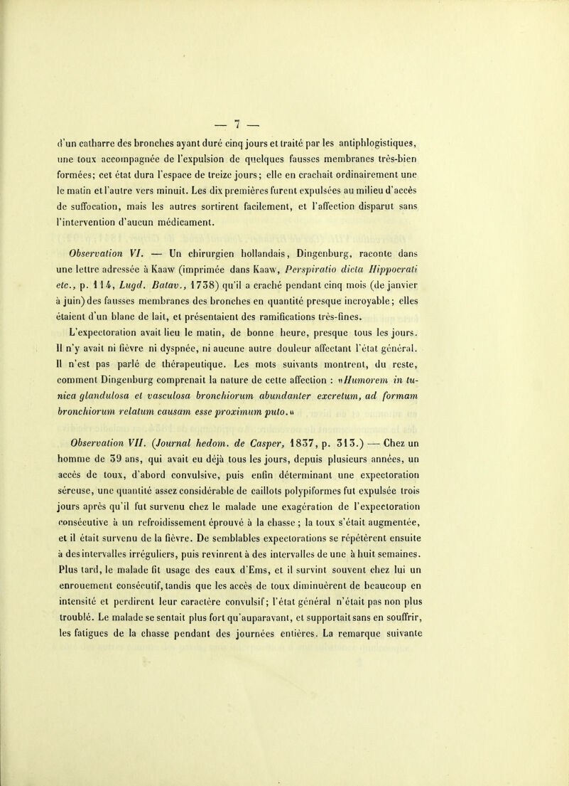 d'un catharre des bronches ayant duré cinq jours et traité par les antiphlogistiques, une toux accompagnée de l'expulsion de quelques fausses membranes très-bien formées; cet état dura l'espace de treize jours; elle en crachait ordinairement une le matin et l'autre vers minuit. Les dix premières furent expulsées au milieu d'accès de suffocation, mais les autres sortirent facilement, et l'affection disparut sans l'intervention d'aucun médicament. Observation VI. — Un chirurgien hollandais, Dingenburg, raconte dans une lettre adressée à Kaaw (imprimée dans Kaaw, Perspiratio dicta Hippocrati etc., p. 114, Lugd. Batav., 1738) qu'il a craché pendant cinq mois (de janvier à juin)des fausses membranes des bronches en quantité presque incroyable; elles étaient d'un blanc de lait, et présentaient des ramifications très-fines. L'expectoration avait lieu le matin, de bonne heure, presque tous les jours. 11 n'y avait ni fièvre ni dyspnée, ni aucune autre douleur affectant l'état général. 11 n'est pas parlé de thérapeutique. Les mots suivants montrent, du reste, comment Dingenburg comprenait la nature de cette affection : wHumorem in tu- nica glandulosa et vasculosa bronchiorum abundanler excretum, ad formant bronchiorum relatum causant esse proximum puto.u Observation VII. (Journal hedom. de Casper, 1837, p. 313.) — Chez un homme de 39 ans, qui avait eu déjà tous les jours, depuis plusieurs années, un accès de toux, d'abord convulsive, puis enfin déterminant une expectoration séreuse, une quantité assez considérable de caillots polypiformes fut expulsée trois jours après qu'il fut survenu chez le malade une exagération de l'expectoration consécutive à un refroidissement éprouvé à la chasse ; la toux s'était augmentée, et il était survenu de la fièvre. De semblables expectorations se répétèrent ensuite à des intervalles irréguliers, puis revinrent à des intervalles de une à huit semaines. Plus tard, le malade fit usage des eaux d'Ems, et il survint souvent chez lui un enrouement consécutif, tandis que les accès de toux diminuèrent de beaucoup en intensité et perdirent leur caractère convulsif; l'état général n'était pas non plus troublé. Le malade se sentait plus fort qu'auparavant, et supportait sans en souffrir, les fatigues de la chasse pendant des journées entières. La remarque suivante