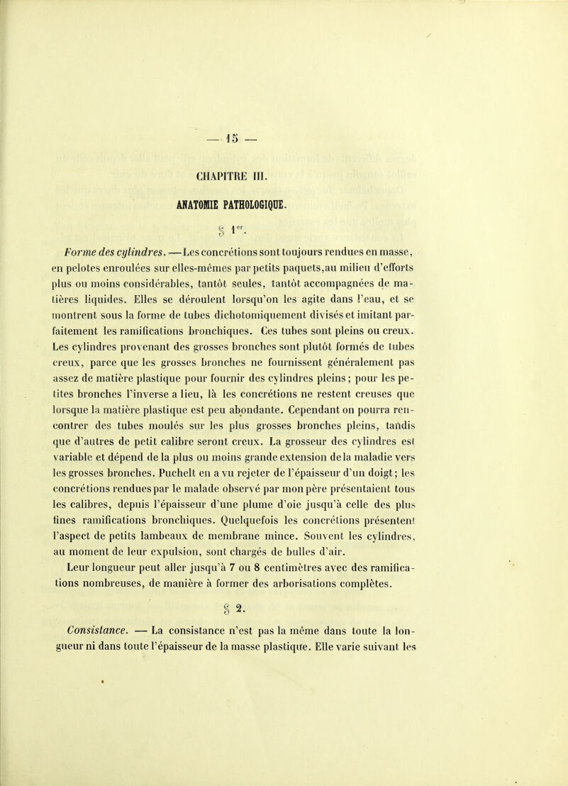 CHAPITRE III. mâtomie pathologique. Forme des cylindres. —Les concrétions sont toujours rendues en masse, en pelotes enroulées sur elles-mêmes par petits paquets,au milieu d'efforts plus ou moins considérables, tantôt seules, tantôt accompagnées de ma- tières liquides. Elles se déroulent lorsqu'on les agite dans l'eau, et se montrent sous la forme de tubes dichotomiquement divisés et imitant par- faitement les ramifications bronchiques. Ces tubes sont pleins ou creux. Les cylindres provenant des grosses bronches sont plutôt formés de tubes creux, parce que les grosses bronches ne fournissent généralement pas assez de matière plastique pour fournir des cylindres pleins ; pour les pe- tites bronches l'inverse a lieu, là les concrétions ne restent creuses que lorsque la matière plastique est peu abondante. Cependant on pourra ren- contrer des tubes moulés sur les plus grosses bronches pleins, tandis que d'autres de petit calibre seront creux. La grosseur des cylindres est variable et dépend de la plus ou moins grande extension delà maladie vers les grosses bronches. Puchelt en a vu rejeter de l'épaisseur d'un doigt; les concrétions rendues par le malade observé par mon père présentaient tous les calibres, depuis l'épaisseur d'une plume d'oie jusqu'à celle des plus fines ramifications bronchiques. Quelquefois les concrétions présentent l'aspect de petits lambeaux de membrane mince. Souvent les cylindres, au moment de leur expulsion, sont chargés de bulles d'air. Leur longueur peut aller jusqu'à 7 ou 8 centimètres avec des ramifica- tions nombreuses, de manière à former des arborisations complètes. S 2. Consistance. — La consistance n'est pas la même dans toute la lon- gueur ni dans toute l'épaisseur de la masse plastique. Elle varie suivant les