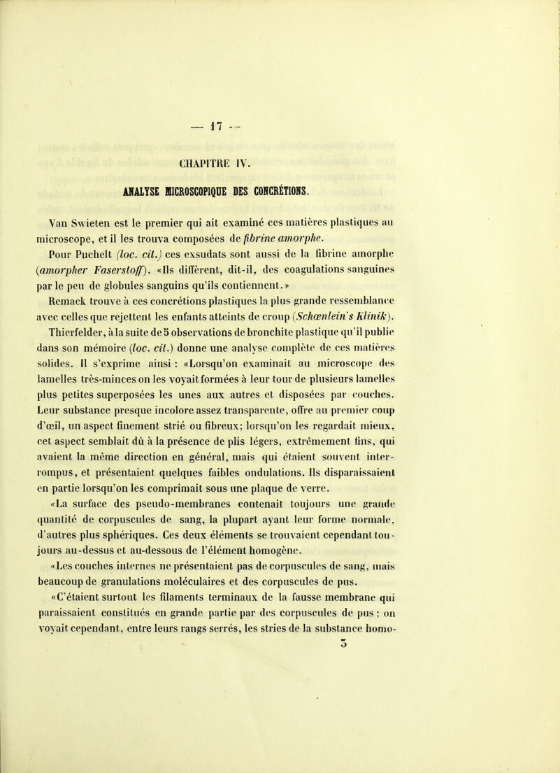 CHAPITRE IV. ANALYSE MICROSCOPIQUE DES CONCRÉTIONS. Van Swieten est le premier qui ait examiné ces matières plastiques au microscope, et il les trouva composées de fibrine amorphe. Pour Puchelt (loc. cil.) ces exsudats sont aussi de la fibrine amorphe {amorpher Fasersto/f). «Ils diffèrent, dit-il, des coagulations sanguines par le peu de globules sanguins qu'ils contiennent.» Remack trouve à ces concrétions plastiques la plus grande ressemblance avec celles que rejettent les enfants atteints de croup {Schœnleins Klinik). Thierfelder, à la suite de 5 observations de bronchite plastique qu'il publie dans son mémoire [loc. cit.) donne une analyse complète de ces matières solides. Il s'exprime ainsi : «Lorsqu'on examinait au microscope des lamelles très-minces on les voyait formées à leur tour de plusieurs lamelles plus petites superposées les unes aux autres et disposées par couches. Leur substance presque incolore assez transparente, offre au premier coup d'œil, un aspect finement strié ou fibreux; lorsqu'on les regardait mieux, cet aspect semblait dû à la présence de plis légers, extrêmement lins, qui avaient la même direction en général, mais qui étaient souvent inter- rompus, et présentaient quelques faibles ondulations. Ils disparaissaient en partie lorsqu'on les comprimait sous une plaque de verre. «La surface des pseudo-membranes contenait toujours une grande quantité de corpuscules de sang, la plupart ayant leur forme normale, d'autres plus sphériques. Ces deux éléments se trouvaient cependant tou- jours au-dessus et au-dessous de l'élément homogène. «Les couches internes ne présentaient pas de corpuscules de sang, mais beaucoup de granulations moléculaires et des corpuscules de pus. «C'étaient surtout les filaments terminaux de la fausse membrane qui paraissaient constitués en grande partie par des corpuscules de pus ; on voyait cependant, entre leurs rangs serrés, les stries de la substance homo- 3