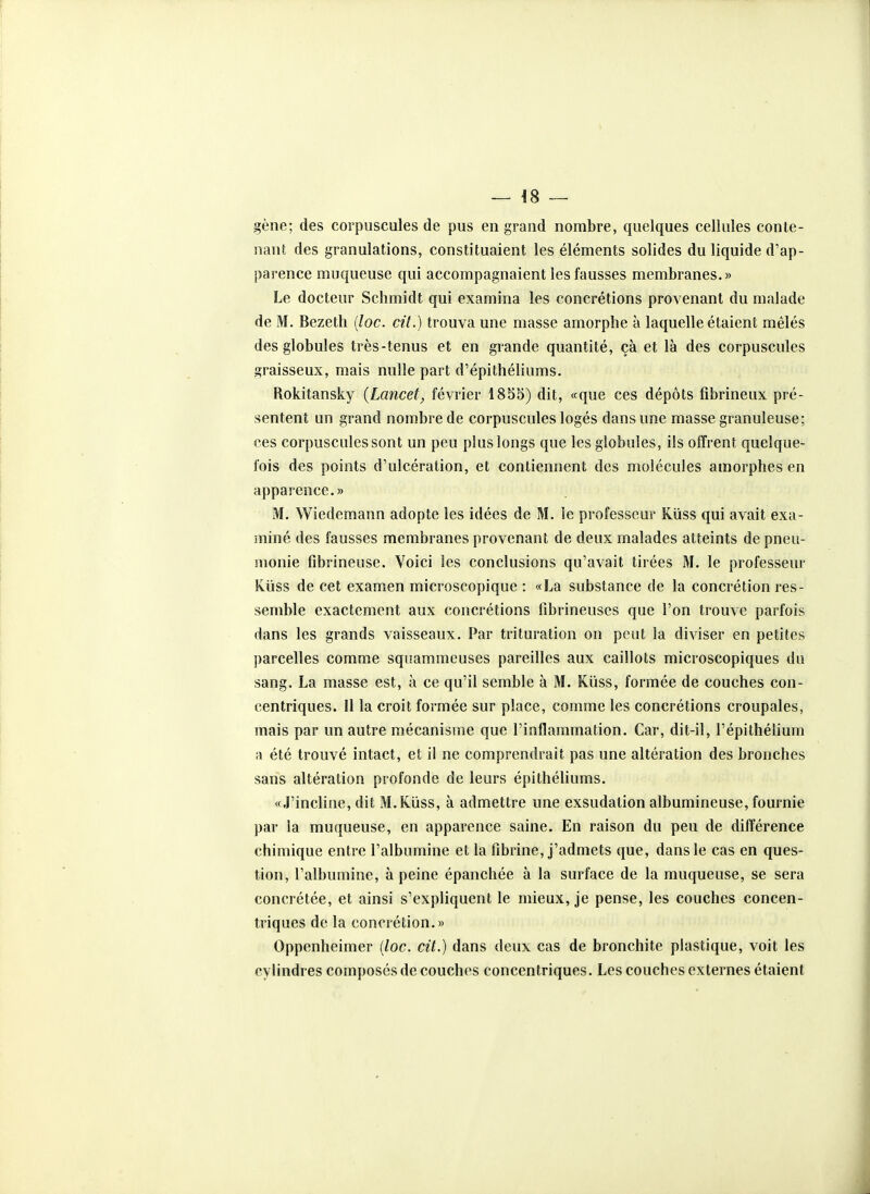 — 48 — gène; des corpuscules de pus en grand nombre, quelques cellules conte- nant des granulations, constituaient les éléments solides du liquide d'ap- parence muqueuse qui accompagnaient les fausses membranes.» Le docteur Schmidt qui examina les concrétions provenant du malade de M. Bezeth {loc. cil.) trouva une masse amorphe à laquelle étaient mêlés des globules très-tenus et en grande quantité, çà et là des corpuscules graisseux, mais nulle part d'épithéliums. Rokitansky {Lancet, février 1855) dit, «que ces dépôts fibrineux pré- sentent un grand nombre de corpuscules logés dans une masse granuleuse; ces corpuscules sont un peu plus longs que les globules, ils offrent quelque- fois des points d'ulcération, et contiennent des molécules amorphes en apparence.» M. Wiedemann adopte les idées de M. le professeur Rûss qui avait exa- miné des fausses membranes provenant de deux malades atteints de pneu- monie fibrineuse. Voici les conclusions qu'avait tirées M. le professeur Kïiss de cet examen microscopique : «La substance de la concrétion res- semble exactement aux concrétions fibrineuses que l'on trouve parfois dans les grands vaisseaux. Par trituration on peut la diviser en petites parcelles comme squammeuses pareilles aux caillots microscopiques du sang. La masse est, à ce qu'il semble à M. Kiiss, formée de couches con- centriques. Il la croit formée sur place, comme les concrétions croupales, mais par un autre mécanisme que l'inflammation. Car, dit-il, l'épithélium a été trouvé intact, et il ne comprendrait pas une altération des bronches sans altération profonde de leurs épithéliums. «J'incline, dit M.Kiiss, à admettre une exsudation albumineuse, fournie par la muqueuse, en apparence saine. En raison du peu de différence chimique entre l'albumine et la fibrine, j'admets que, dans le cas en ques- tion, l'albumine, à peine épanchée à la surface de la muqueuse, se sera concrétée, et ainsi s'expliquent le mieux, je pense, les couches concen- triques de la concrétion.» Oppenheimer {loc. cil.) dans deux cas de bronchite plastique, voit les cylindres composés de couches concentriques. Les couches externes étaient