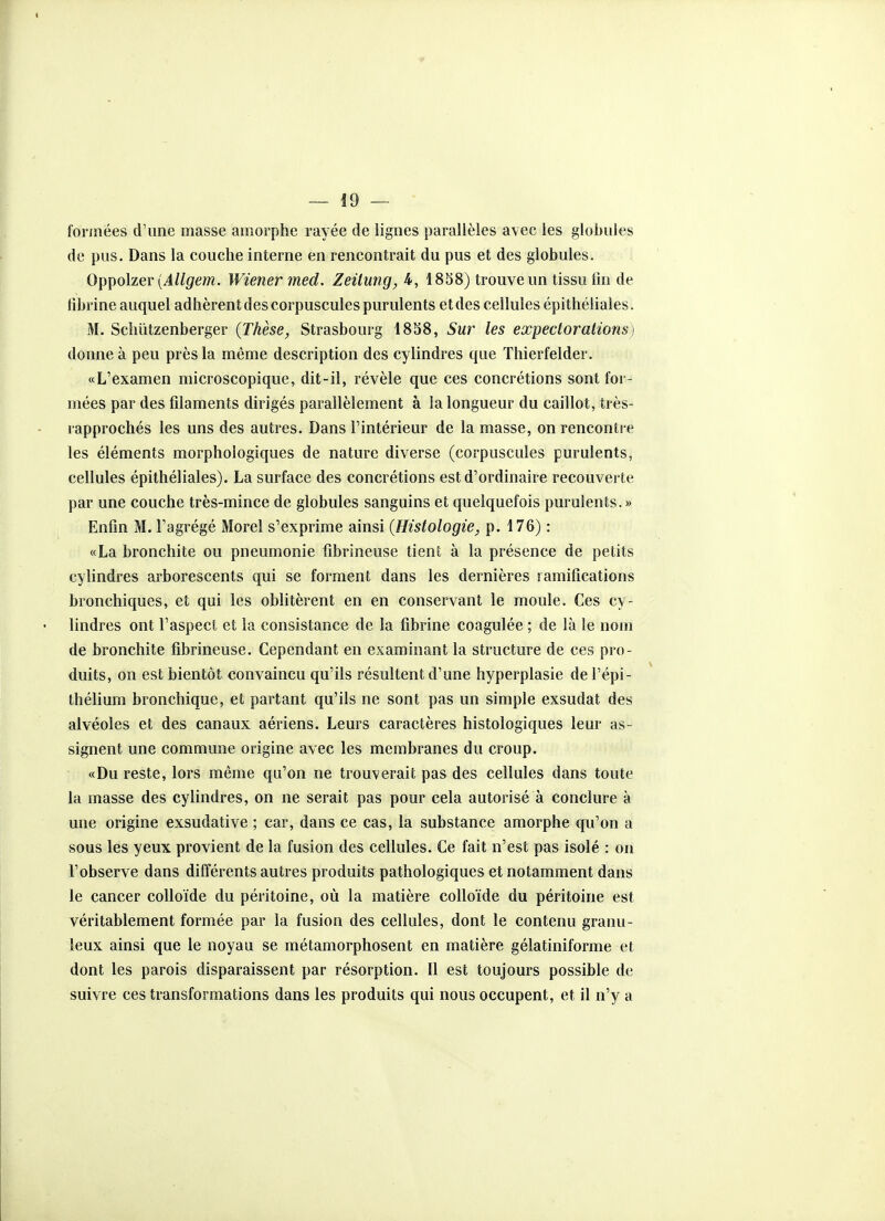 formées d'une masse amorphe rayée de lignes parallèles avec les globules de pus. Dans la couche interne en rencontrait du pus et des globules. Oppolzer (4//^em. Wiener med. Zeitung,i, 1858) trouve un tissu fm de fibrine auquel adhèrent des corpuscules purulents et des cellules épithéliales. M. Schûtzenberger {Thèse, Strasbourg 18S8, Sur les expectorations) donne à peu près la même description des cylindres que Thierfelder. «L'examen microscopique, dit-il, révèle que ces concrétions sont for- mées par des filaments dirigés parallèlement à la longueur du caillot, très- rapprochés les uns des autres. Dans l'intérieur de la masse, on rencontre les éléments morphologiques de nature diverse (corpuscules purulents, cellules épithéliales). La surface des concrétions est d'ordinaire recouverte par une couche très-mince de globules sanguins et quelquefois purulents.» Enfin M. l'agrégé Morel s'exprime ainsi (Histologie, p. 176) : «La bronchite ou pneumonie fibrineuse tient à la présence de petits cylindres arborescents qui se forment dans les dernières ramifications bronchiques, et qui les oblitèrent en en conservant le moule. Ces cy- lindres ont l'aspect et la consistance de la fibrine coagulée ; de là le nom de bronchite fibrineuse. Cependant en examinant la structure de ces pro- duits, on est bientôt convaincu qu'ils résultent d'une hyperplasie de l'épi- thélium bronchique, et partant qu'ils ne sont pas un simple exsudât des alvéoles et des canaux aériens. Leurs caractères histologiques leur as- signent une commune origine avec les membranes du croup. «Du reste, lors même qu'on ne trouverait pas des cellules dans toute la masse des cylindres, on ne serait pas pour cela autorisé à conclure à une origine exsudative ; car, dans ce cas, la substance amorphe qu'on a sous les yeux provient de la fusion des cellules. Ce fait n'est pas isolé : on l'observe dans différents autres produits pathologiques et notamment dans le cancer colloïde du péritoine, où la matière colloïde du péritoine est véritablement formée par la fusion des cellules, dont le contenu granu- leux ainsi que le noyau se métamorphosent en matière gélatiniforme et dont les parois disparaissent par résorption. Il est toujours possible de suivre ces transformations dans les produits qui nous occupent, et il n'y a