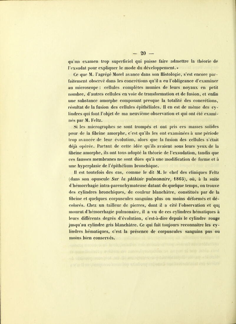 qu'un examen trop superficiel qui puisse faire admettre la théorie de l'exsudat pour expliquer le mode du développement.» Ce que M, l'agrégé Morel avance dans son Histologie, s'est encore par- faitement observé dans les concrétions qu'il a eu l'obligeance d'examiner au microscope : cellules complètes munies de leurs noyaux en petit nombre, d'autres cellules en voie de transformation et de fusion, et enfin une substance amorphe composant presque la totalité des concrétions, résultat de la fusion des cellules épithéliales. Il en est de même des cy- lindres qui font l'objet de ma neuvième observation et qui ont été exami- nés par M. Feltz. Si les micrographes se sont trompés et ont pris ces masses solides pour de la fibrine amorphe, c'est qu'ils les ont examinées à une période trop avancée de leur évolution, alors que la fusion des cellules s'était déjà opérée. Partant de cette idée qu'ils avaient sous leurs yeux de la librine amorphe, ils ont tous adopté la théorie de l'exsudation, tandis que ces fausses membranes ne sont dues qu'à une modification de forme et à une hyperplasie de l'épithélium bronchique. Il est toutefois des cas, comme le dit M. le chef des cliniques Feltz (dans son opuscule Sur la phlhisie pulmonaire1865), où, à la suite d'hémorrhagie intra-parenchymateuse datant de quelque temps, on trouve des cylindres bronchiques, de couleur blanchâtre, constitués par de la fibrine et quelques corpuscules sanguins plus ou moins déformés et dé- colorés. Chez un tailleur de pierres, dont il a cité l'observation et qui mourut d'hémorrhagie pulmonaire, il a vu de ces cylindres hématiques à leurs différents degrés d'évolution, e'est-à-dire depuis le cylindre rouge jusqu'au cylindre gris blanchâtre. Ce qui fait toujours reconnaître les cy- lindres hématiques, c'est la présence de corpuscules sanguins pus ou moins bien conservés.