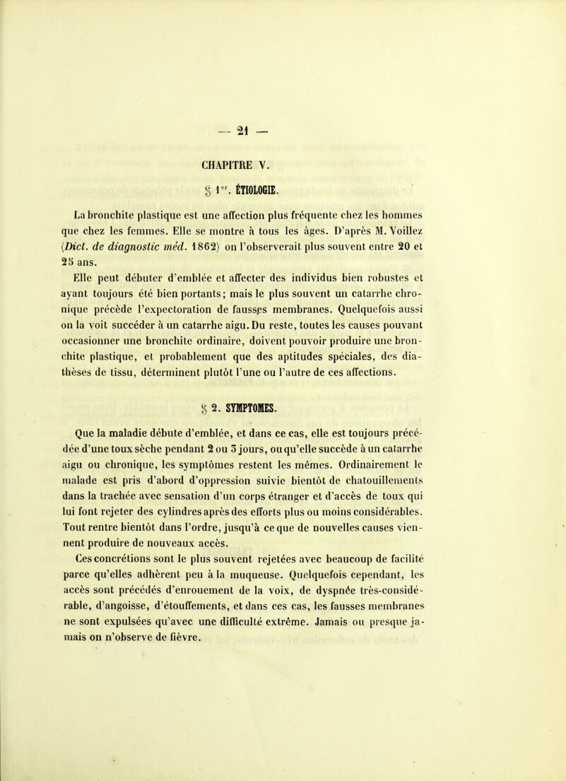CHAPITRE V. S 1. ÉTIOLOGIE. La bronchite plastique est une affection plus fréquente chez les hommes que chez les femmes. Elle se montre à tous les âges. D'après M. Voiliez {Dict. de diagnostic méd. 1862) on l'observerait plus souvent entre 20 et 25 ans. Elle peut débuter d'emblée et affecter des individus bien robustes et ayant toujours été bien portants; mais le plus souvent un catarrhe chro- nique précède l'expectoration de fauss.es membranes. Quelquefois aussi on la voit succéder à un catarrhe aigu. Du reste, toutes les causes pouvant occasionner une bronchite ordinaire, doivent pouvoir produire une bron- chite plastique, et probablement que des aptitudes spéciales, des dia- thèses de tissu, déterminent plutôt l'une ou l'autre de ces affections. § 2. SYMPTOMES. Que la maladie débute d'emblée, et dans ce cas, elle est toujours précé- dée d'une toux sèche pendant 2 ou 3 jours, ou qu'elle succède à un catarrhe aigu ou chronique, les symptômes restent les mêmes. Ordinairement le malade est pris d'abord d'oppression suivie bientôt de chatouillements dans la trachée avec sensation d'un corps étranger et d'accès de toux qui lui font rejeter des cylindres après des efforts plus ou moins considérables. Tout rentre bientôt dans l'ordre, jusqu'à ce que de nouvelles causes vien- nent produire de nouveaux accès. Ces concrétions sont le plus souvent rejetées avec beaucoup de facilité parce qu'elles adhèrent peu à la muqueuse. Quelquefois cependant, les accès sont précédés d'enrouement de la voix, de dyspnée très-considé- rable, d'angoisse, d'étouffements, et dans ces cas, les fausses membranes ne sont expulsées qu'avec une difficulté extrême. Jamais ou presque ja- mais on n'observe de fièvre.