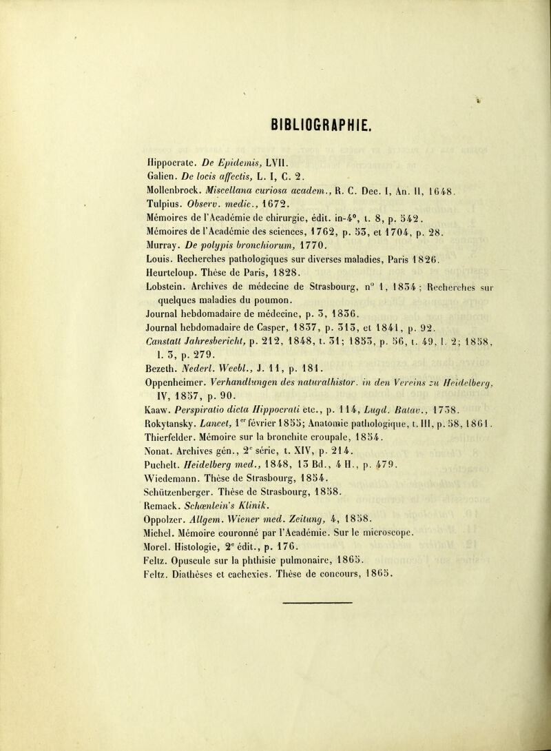 BIBLIOGRAPHIE. Hippocrate. De Epidemis, LVII. Galien. De locis affectis, L. I, C. 2. Mollenbrock. Miscellana curiosa academ., R. C. Dec. I, An. Il, 1648. Tulpius. Observ. medic, 1672. Mémoires de l'Académie de chirurgie, édit. 10-4, t. 8, p. 342. Mémoires de l'Académie des sciences, i 762, p. 53, et 1704, p. 28. Murray. De polypis bronchiorum, 1770. Louis. Recherches pathologiques sur diverses maladies, Paris 1826. Heurteloup. Thèse de Paris, 1828. Lobstein. Archives de médecine de Strasbourg, n 1, 1834; Recherches sur quelques maladies du poumon. Journal hebdomadaire de médecine, p. 3, 1836. Journal hebdomadaire de Casper, 1837, p. 313, et 1841, p. 92. Canstalt Jahresbericht, p. 212, 1848, t. 31; 18S3, p. M, t. 49, 1. 2; 1858, 1.3, p. 279. Bezeth. Nederl. WeebL, J. 11, p. 181. Oppenheimer. Verhandlimgen des naturalhistor. in den Vereins :u Ho.idelberg, IV, 1857, p. 90. Kaaw. Perspiratio dicta Hippoerali etc., p. 114, Lugd. Balav., 1738. Rokytansky. Lancet, Tfévrier 1853; Anatoraie pathologique, 1.111, p. 58, 1861. Thierfelder. Mémoire sur la bronchite croupale, 1854. Nonat. Archives gén., 2*^ série, t. XIV, p. 214. Puchelt. Heidelberg med., 1848, 13 Bd., 4 H., p. 479. Wiedemann. Thèse de Strasbourg, 1854. Schiitzenberger. Thèse de Strasbourg, 1858. Remack. Schœnlein's Klinik. Oppolzer. Allgem. Wieyier med. Zeilimg, 4, 1858. Michel. Mémoire couronné par l'Académie. Sur le microscope. Morel. Histologie, 2 édit., p. 176, Feliz. Opuscule sur la phthisie pulmonaire, 1865. Feltz. Diathèses et cachexies. Thèse de concours, 1865.