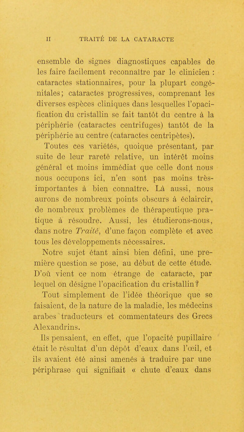 ensemble de signes diagnostiques capables de les faire facilement reconnaître par le clinicien : cataractes stationnaires, pour la plupart congé- nitales; cataractes progressives, comprenant les diverses espèces cliniques dans lesquelles l'opaci- fîcation du cristallin se fait tantôt du centre à la périphérie (cataractes centrifuges) tantôt de la périphérie au centre (cataractes centripètes). Toutes ces variétés, quoique présentant^ par suite de leur rareté relative, un intérêt moins général et moins immédiat que celle dont nous nous occupons ici, n'en sont pas moins très- importantes à bien connaître. Là aussi, nous aurons de nombreux points obscurs à éclaircir, de nombreux problèmes de thérapeutique pra- tique à résoudre. Aussi, les étudierons-nous, dans notre Traité, d'une façon complète et avec tous les développements nécessaires. Notre sujet étant ainsi bien défini, une pre- mière question se pose, au début de cette étude. D'où vient ce nom étrange de cataracte, par lequel on désigne l'opacification du cristallin? Tout simplement de l'idée théorique que se faisaient, de la nature de la maladie, les médecins arabes traducteurs et commentateurs des Grecs Alexandrins. Ils pensaient, en effet, que l'opacité pupillaire était le résultat d'un dépôt d'eaux dans l'œil, et ils avaient été ainsi amenés à traduire par une périphrase qui signifiait « chute d'eaux dans