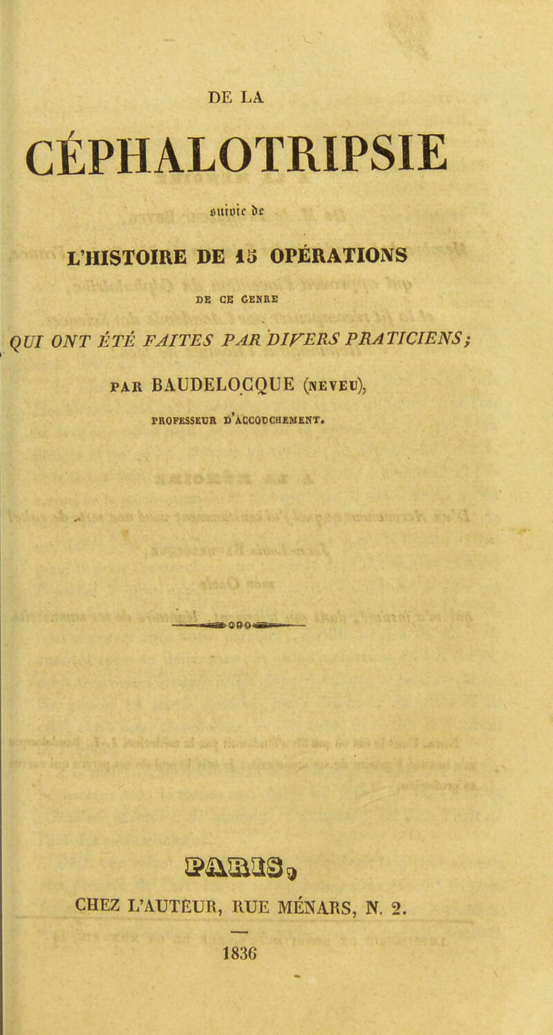 DE LA. CÉPHALOTRIPSIE «utote bt L'HISTOIRE DE i3 OPÉRATIONS DE CE CENRE QUI ONT ÉTÉ FAITES PAR DIFERS PRATICIENS p^R BAUDELO.CQUE (neveu), TROFESSEUR d'ACCODCHEMEKT. CHEZ L'AUTEUR, RUE MÉNARS, N. 2. 1836