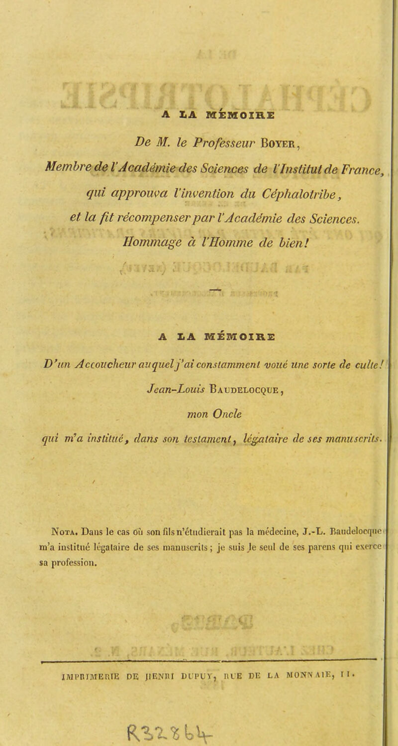 A I.A MEMOIRi: De M. le Professeur Boyer, Membre de l'Académie des Sciences de l'Institut de France, qui approuva l'invention du Céphalotribe, et la fit récompenser par V Académie des Sciences. Hommage à l'Homme de bien! A 3LA AXEmOIRE D'un Accoucheur av quel j'ai constamment voué une sorte de culte! Jean-Louis Baudelocque , mon Oncle qui nCa institué, dans son testament^ légataire de ses manuscrits. Nota. Dans le cas où son fils n'étudierait pas la médecine, J.-L. Baudelocqne m'a institué légataire de ses manuscrits ; je suis je seul de ses parens qui exerce sa profession. IMI'niMERIE DE jlENIU DUPuV, HUE DE LA MONNAIE, tl.