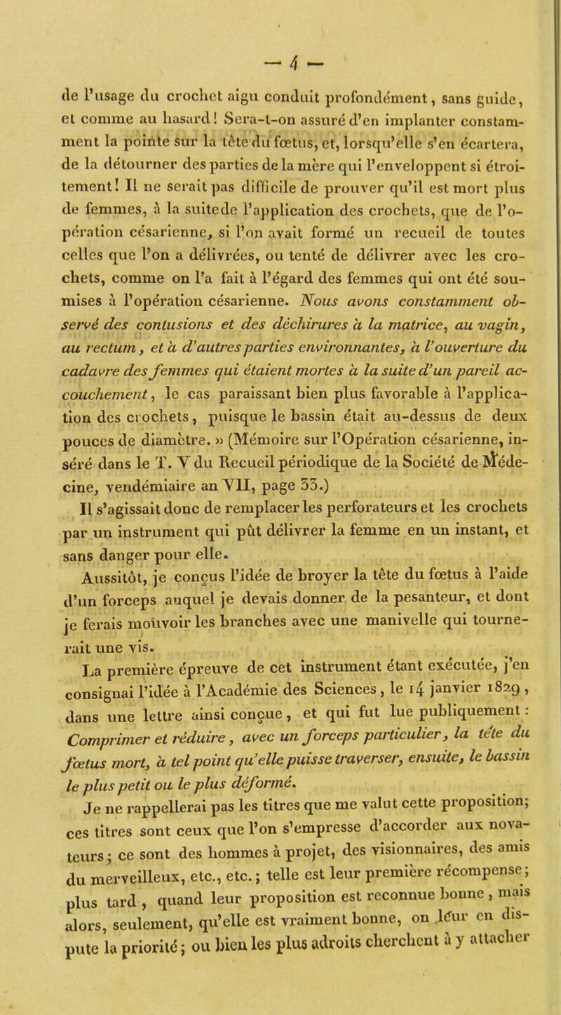 de l'usage du crochet aigu conduit profondément, sans guide, et comme au hasard! Sera-l-on assuré d'en implanter constam- ment la pointe sur la tête du fœtus, et, lorsqu'elle s'en écartera, de la détourner des parties de la mère qui l'enveloppent si étroi- tement! Il ne serait pas difficile de prouver qu'il est mort plus de femmes, à la suitede l'application des crochets, que de l'o- pération césarienne, si l'on avait formé un recueil de toutes celles que l'on a délivrées, ou tenté de délivrer avec les cro- chets, comme on l'a fait à l'égard des femmes qui ont été sou- mises à l'opération césarienne. Nous avons constamment ob- servé des contusions et des déchirures à la matrice^ au vagin, au rectum, et a d'autres parties environnantes, a l'ouverture du cadavre des femmes qui étaient mortes h la suite d'un pareil ac- couchement^ le cas paraissant bien plus favorable à l'applica- tion des crochets, puisque le bassin était au-dessus de deux pouces de diamètre. » (Mémoire sur l'Opération césarienne, in- séré dans le T. V du Recueil périodique de la Société de RÏéde- cine, vendémiaire an VII, page 53.) Il s'agissait donc de remplacer les perforateurs et les crochets par vm instrument qui pùt délivrer la femme en un instant, et sans danger pour elle. Aussitôt, je conçus l'idée de broyer la tête du fœtus à l'aide d'un forceps auquel je devais donner de la pesanteur, et dont je ferais mouvoir les bi-anches avec une manivelle qui tourne- rait une vis. La première épreuve de cet instrument étant exécutée, j'en consignai l'idée à l'Académie des Sciences , le 4 janvier 1829, dans une lettre ainsi conçue, et qui fut lue publiquement : Comprimer et réduire, avec un forceps particulier, la tête du fœtus mort, à tel point quelle puisse traverser, ensuite, le bassin le plus petit ou le plus déformé. Je ne rappellerai pas les titres que me vaUit cette proposition; ces titres sont ceux que l'on s'empresse d'accorder aux nova- teurs ; ce sont des hommes à projet, des visionnaires, des amis du merveilleux, etc., etc. ; telle est leur première récompense ; plus tard , quand leur proposition est reconnue bonne , mais alors, seulement, qu'elle est vraiment bonne, on .l^ur en dis- pute la prioriléî ou bieules plus adroits cherchent à y attacher