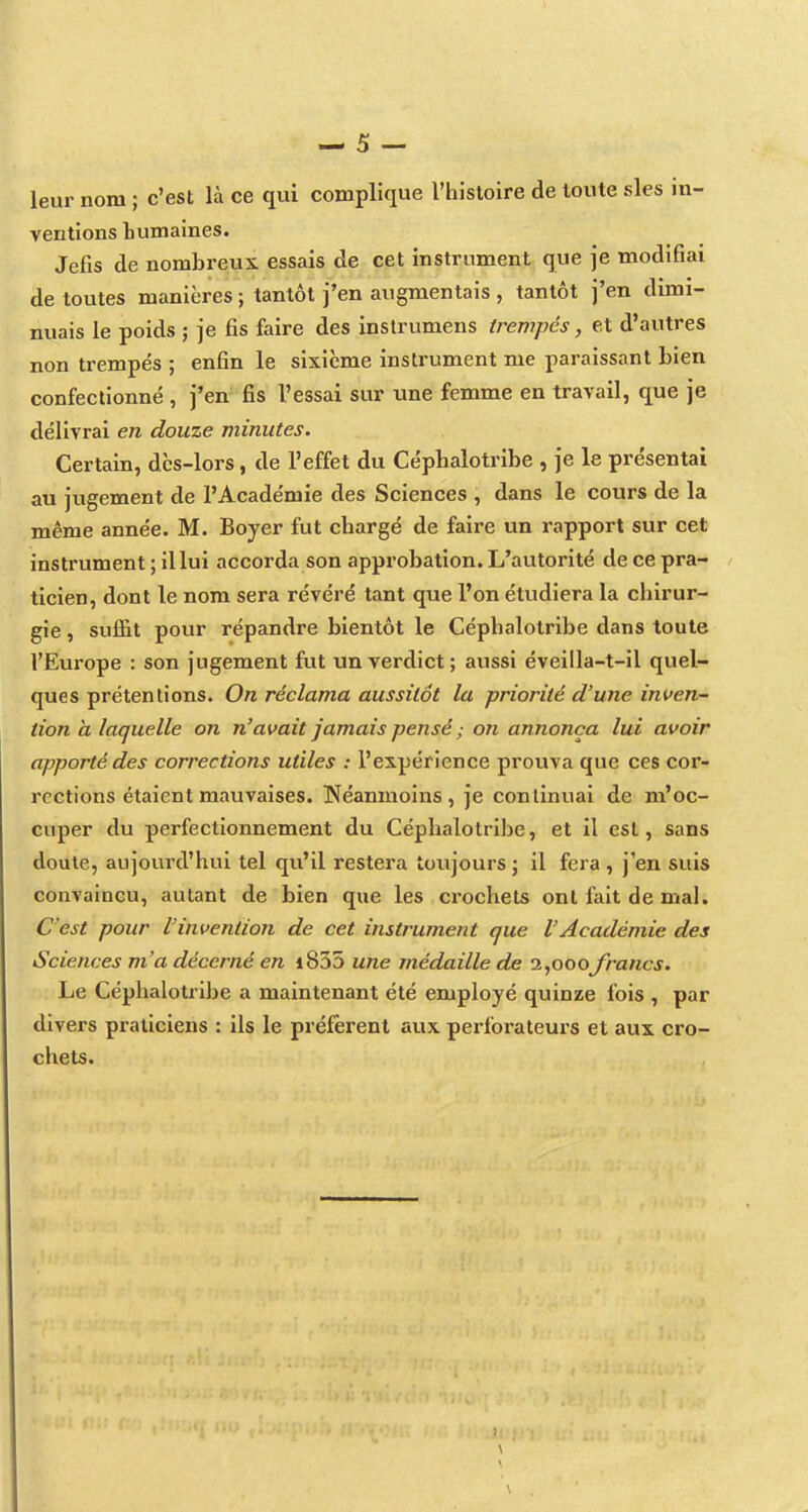 leur nom ; c'est là ce qui complique l'histoire de toute sles in- ventions bumaines. Jefis de nombreux essais de cet instrument que je modifiai de toutes manières ; tantôt j'en augmentais , tantôt j'en dimi- nuais le poids ; je fis faire des instrumens trempés, et d'autres non trempés ; enfin le sixième instrument me paraissant bien confectionné , j'en fis l'essai sur une femme en travail, que je délivrai en douze minutes. Certain, dès-lors, de l'effet du Céphalotribe , je le présentai au jugement de l'Académie des Sciences , dans le cours de la même année. M. Boyer fut chargé de faire un rapport sur cet instrument ; il lui accorda son approbation. L'autorité de ce pra- ticien, dont le nom sera révéré tant que l'on étudiera la chirur- gie , suflBt pour répandre bientôt le Céphalotribe dans toute l'Europe : son jugement fut un verdict; aussi éveilla-t-il quel- ques prétentions. On réclama aussitôt la priorité d'une inven- tion à laquelle on n'avait jamais pensé ; on annonça lui avoir apporté des corrections utiles : l'expérience prouva que ces cor- rections étaient mavivaises. Néanmoins, je continuai de m'oc- cuper du perfectionnement du Céphalotribe, et il est, sans doute, aujourd'hui tel qu'il restera toujours ; il fera , j'en suis convaincu, autant de bien que les crochets ont fait de mal. C'est pour l'invention de cet instrument que l'Académie des Sciences m'a décerné en i835 une médaille de î^ooofrancs. Le Céphalotribe a maintenant été employé quinze fois , par divers praticiens : ils le préfèrent aux perforateurs et aux cro- chets.