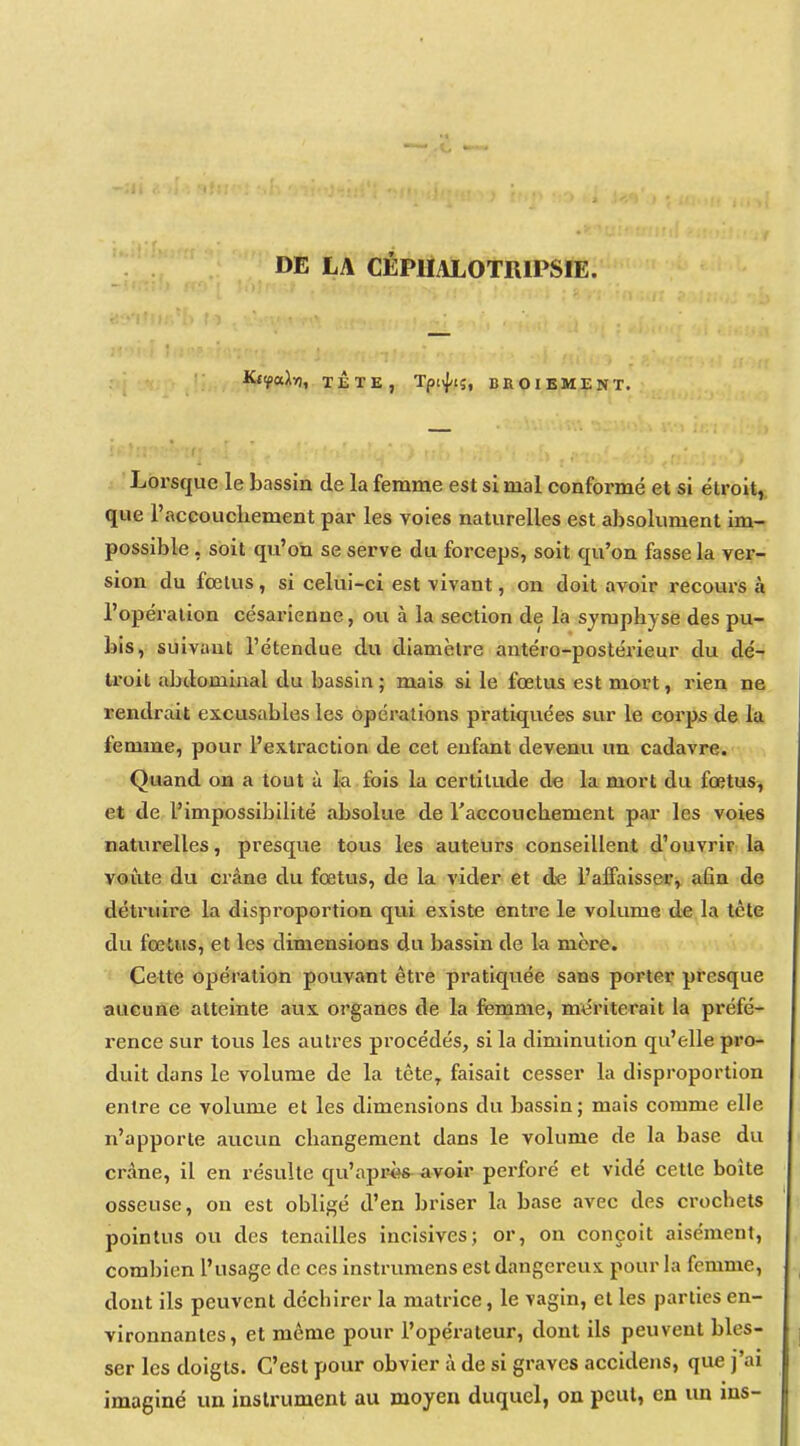 DE LA CÉPUALOTRIPSIE. Kt^aA»), TLTE, Tptifis, BROIEMENT. Lorsque le bassin de la femme est si mal conformé et si étroit, que l'accoucliement par les voies naturelles est absolument im- possible , soit qu'on se serve du forceps, soit qu'on fasse la ver- sion du fœtus, si celui-ci est vivant, on doit avoir recours à l'opération césarienne, ou à la section de la symphyse des pu- bis, suivant l'étendue du diamètre antéro-postérieur du àé-i troit abdominal du bassin ; mais si le fœtus est mort, rien ne rendrait excusables les opérations pratiquées sur le corps de la femme, pour l'extraction de cet enfant devenu un cadavre. Quand on a tout à la fois la certitude do la mort du fœtus, et de l'impossibilité absolue de raccouchement paa* les voies naturelles, presque tous les auteurs conseillent d'ouvrir la voûte du crâne du fœtus, de la vider et de l'affaisser, afin de détruire la disproportion qui existe entre le volume de la tète du fœtus, et les dimensions du bassin de la mère. Cette opération povivant être pratiquée sans porter presque aucune atteinte aux organes de la femme, mériterait la préfé- rence sur tous les autres procédés, si la diminution qu'elle pro- duit dans le volume de la tête^ faisait cesser la disproportion entre ce volume et les dimensions du bassin; mais comme elle n'apporte aucun changement dans le volume de la base du crâne, il en résulte qu'aprî^s avoir perforé et vidé cette boîte osseuse, on est obligé d'en briser la base avec des crochets pointus ou des tenailles incisives; or, on conçoit aisément, combien l'usage de ces instrumens est dangereux pour la femme, dont ils peuvent déchirer la matrice, le yagin, et les parties en- vironnantes, et même pour l'opérateur, dont ils peuvent bles- ser les doigts. C'est pour obvier à de si graves accidens, que j'ai imaginé un instrument au moyen duquel, on peut, en un ins-