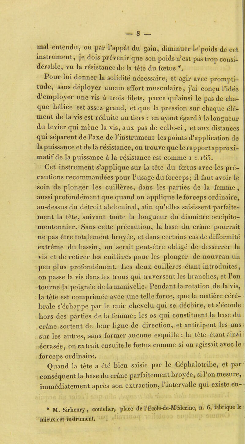 mal enlendii, ou par l'appât du gain, diminuer le poids de cet instrument, je dois pre'venir que son poids n'est pas trop consi- dérable, vu la résistance de la tète du fœtus *. Pour lui donner la solidité nécessaire, et agir avec prompti- tude, sans déployer aucun effort musculaire, j'ai conçu l'idée d'employer une vis à trois fdets, parce qu'ainsi le pas de cha- que hélice est assez grand, et que la pression sur chaque élé- ment de la vis est réduite au tiers : en ayant égard à lalongueur du levier qui mène la vis, aux. pas de celle-ci, et aux distances qui séparent de l'axe de l'instrument les points d'application de la puissance et de la résistance, on trouve que le rapport approxi- matif de la puissance à la résistance est comme i : i65. Cet instrument s'applique sur la tête du foetus avec les pré- cautions recommandées pour l'usage du forceps; il faut avoir le soin de plonger les cuillères, dans les parties de la femme, aussi profondément que quand on applique le forceps ordinaire, an-dessus du détroit abdominal, afin qu'elles saisissent parfaite- ment la tète, suivant toute la longueur dvi diamètre occipito- mentonnier. Sans cette précaution, la base du crâne pourrait ne pas être totalement broyée^ et dans certains cas de difformité extrême dvi bassin, on sei'ait peut-être obligé de desserrer la vis et de retirer les cuillères pour les plonger de nouveau un peu plus profondément. Les deux cuillères étant introduites, on passe la vis dans les trous qui traversent les branches, et l'on tourne la poignée de la manivelle. Pendant la rotation de la vis, la tête est comprimée avec une telle force, que la matière céré- brale s'échappe par le cuir chevelu qui se déchire, et s'écoule hors des parties de la femme ; les os qui constituent la base du crâne sortent de leur ligne de direction, et anticipent les uns sur les autres, sans former aucune esquille : la tête étant aiuai écrasée, on extrait ensuite le fœtus comme si on agissait avec le forceps ordinaire. Quand la tête a été bien saisie par le Céphalotribe, et par • conséquent la base du crâne parfaitement broyée, si l'on mesure, immédiatement après son extraction, l'intervalle qui existe en- * M. Sirhenry, coutelier, place de l'École-de-Médecinc, n. 6, fabrique le mieux cet instrument.