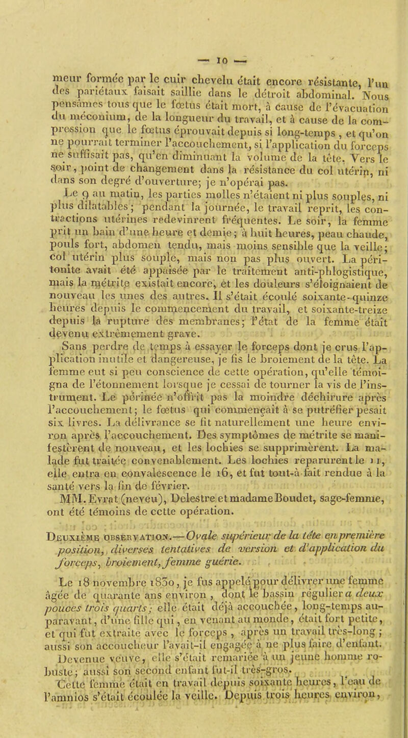 meur formée par le cuîr chevelu était encore résistante, l'im des pariétaux faisait saillie dans le détroit abdominal. Nous pensâmes tous que le fœtus était mort, à cause de l'évacuation du méconuim, de la longueur du travail, et à cause de la com- pression que le fœtus éprouvait depuis si long-temps , et qu'on ne pourrait terminer l'accouchement, si l'application du forceps ne suffisait pas, qu'en diminuant la volume de la tête. Vers le mir, point de changement dans la résistance du col utérip, ni tlans son degré d'ouverture; je n'opérai pas. / ■. Le 9 au matin, les parties molles n'étaient ni plus souples, ni phis dilatahles ; pendant la journée, le traA'ail reprit, les con- U'actions utérines redevinrent fréquentes. Le soir, la femme prit un bain d'une heure et demie; à huit heures, peau chaude, pouls fort, abdomen ten,du, mais moins sensible que la veille; cor utérin plus souple, mais non pas plus ouvert. La péri- tonite avait été appaisée par le traitement anti-phlogistique, mais la métrite existait encore, et les douleurs s'éloignaient de nouveau les unes des autres. Il s'était écoulé soixante- quinze heures depuis le comniencement du travail, et soixante-treize depuis la rupture des membranes; l'état de la femme était 4çvenu extrêmement grave. ^ ;c.j i Sans perdre de temps à essayer ■^e forceps dont je crus l'ap- plication inutile et dangereuse, je fis le broiement de la tète. La femme eut si peu conscience de cette opération, qu'elle témoi- gna de l'étonnement lorsque je cessai de tourner la vis de l'ins- trument. Le périnée n'oni ît pas la moindre déchirure après l'accouchement; le fœtus qui commeneait à se piUréfier pesait six livres. La délivrance se fit naturellement une heure envi- ron après l'accouchement. Des symptômes de métrite se mani- festèrent de nouveau, et les locbles se supprimèrent. La ma- lade fut ti'ait,ée convenablement. Les lochies reparurent le j elle entra en convalescence le 16, et fut toiit-à fait rendue à la santé vers la fin de février. MM. Evrnt (neveu), Delestre et madame Boudet, sage-femme, ont été témoins de cette opération. Deuxième obsçbvatiojx.—Oi'ale supérieur de la tête eiipremière position,, diverses, tentatives de version et d'application du JorceipSy broiement, femme guérie. Le 18 novembre i85o, je fus appelé nour délivrer ime femme âgée de quarante ans environ , dont le bassin té%n\\.(iY a deux pouces trois quarts; elle était déjà accouchée, long-temps au- paravant , d'une fille qui, eu venant au monde, était fort petite, et qui fut extraite avec le forceps , après un travail très-long ; aussi son accoucheur l'avait-il engagé^ â^ ne plus faire d'enfant. Devenue veuve, elle s'était remariée à un jeune homme rq- buste; aussi son second enfant fut-il très-gros., . j Cette icmmè était en travail depuis soipnte heui-es, Teau de l'amnios s'était écoliiee la veille. D.ep^uis.U'Qis:' Iyî.up;es, e^^vii;a?i, -