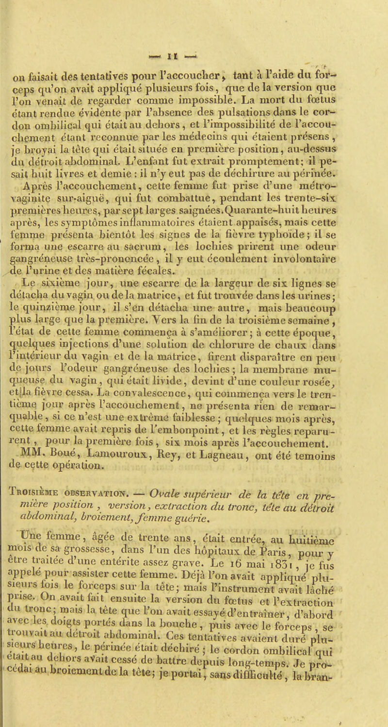 ceps qu'on avait appliqué plusieurs fois, que de la version que l'on venait de regarder comme impossible. La mort du fœtus étant rendue évidente par l'absence des pulsations dans le cor- don ombilical qui était au deliors, et l'impossibilité de l'accou- chement étant reconnue par les médecins qui étaient présens , je broyai la tète qui était située en première position, au-dessus du détroit aJjdominal. L'enfant fut extrait promptement; il pe- sait huit livres et demie : il n'y eut pas de déchirure au périnée. Après l'accouchement, cette femme fut prise d'une métro- vaginite sur-aiguë, qui fut combattue, pendant les trente-six premières heures, par sept larges saignées.Quarante-huit heures après, les symptômes inflammatoires étaient appaisés, mais cette femme présenta bientôt les signes de la fièvre typhoïde ; il se forma une escarre au sacrum, les lochies prirent une odeur gangréneuse très-prononcée, il y eut écoulement involontaire l'urine et des matière fécales. Le sixième jour, une escarre de la largeur de six lignes se détacha du vagin ou de la matrice, et fut trouvée dans les urines ; le quinzième jour, il s'en détacha une autre, mais beaucoup plus large que la première. Vers la fin de la troisième semaine , l'état de cette femme commença à s'améliorer; à cette époque, quelques injections d'une solution de chlorure de chaux dans l'intérieur du vagin et de la matrice, firent disparaître en peu de jours l'odeur gangréneuse des lochies ; la membrane mu- queuse du vagin, qui était livide, devint d'une couleur rosée^ etjla fièvre cessa. La convalescence, qui commença vers le tren- tième jour après l'accouchement, ne présenta rien de remar- qviable, si ce n'est une extrême faiblesse ; quelques mois après, cette femme avait repris de l'embonpoint, et les règles reparu- rent , pour la première fois , six mois après l'accouchement. MM. Boué, Lamouroux, Rey, et Lagneau, ont été témoins de cette opération. Troisième observation. — Ouale supérieur de la tete en pre- mière position , version, extraction du tronc, tête au détroit abdominal, broiement, femme guérie. Une femme, âgée de trente ans, était entrée, au huitième mois de sa grossesse, dans l'un des hôpitaux de Paris, poiu y être traitée d'une entérite assez grave. Le 16 mai i83i, je fus appelé pour assister cette femme. Déjà l'on avait appliqué plu- sieurs lois le forceps sur la tète; mais l'instrument avait lâché prise. Un avait fait ensuite la version du fœtus et l'extraction tUi tronc; mais la tête que l^on avait essayé d'entraîner, d'abord ' avec les doigts portés dans la bouche , puis avec le forceps , se trouvait au détroit abdominal. Ces tentatives avaient duré nlu- sieurs heures, le périnée était déchiré ; le cordon ombilical qui était au dehors aVait cessé de battre depuis long-temps. Je pïdw • cédai au broiement de la tête ; je portai sans difficulté, la hra^