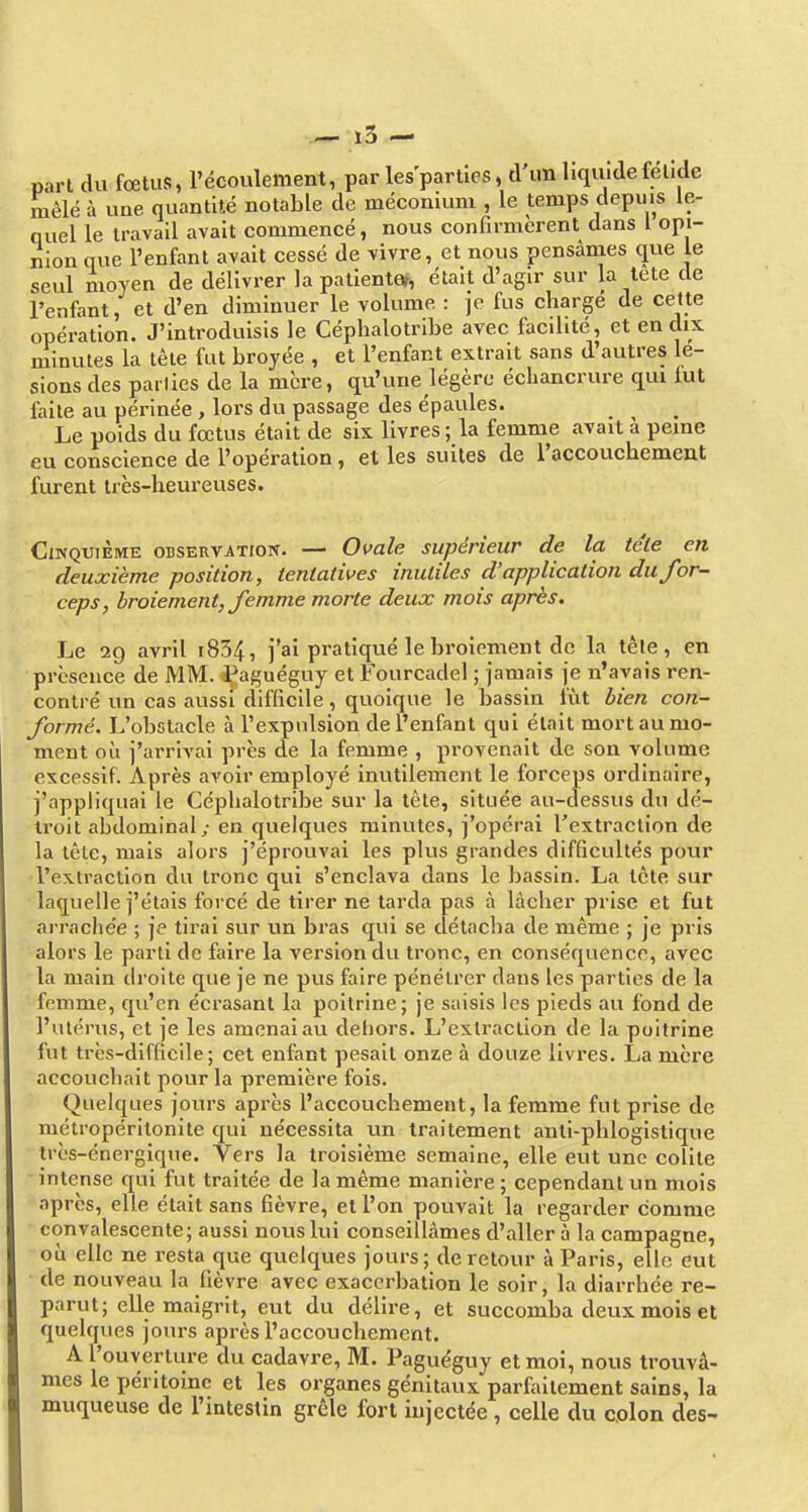 part du foetus, l'écoulement, par les parties, d un liquidefelide mêlé à une quantité notable de méconium , le temps depuis le- quel le travail avait commencé, nous confirmèrent dans l opi- nion que l'enfant avait cessé de vivre, et nous pensânies que le seul moyen de délivrer la patientar, était d'agir sur la tete de l'enfant, et d'en diminuer le volume : je fus chargé de cette opération. J'introduisis le Céphalotribe avec facilité, et en dix minutes la tête fut broyée , et l'enfant extrait sans d'autres lé- sions des parties de la mcre, qu'une légère échancrure qui fut faite au périnée , lors du passage des épaules. Le poids du fœtus était de six livres; la femme avait à peine eu conscience de l'opération, et les suites de raccouchement furent très-heureuses. Cinquième observation. — Ovale supérieur de la téle en deuxième position, tentatives inutiles d'application du for- ceps, broiement, femme morte deux mois après. Le 29 avril i834, j'ai pratiqué le broiement de la têle, en présence de MM. iPaguéguy et Fourcadel ; jamais je n'avais ren- contré un cas aussi difficile, quoique le bassin fût bien con- formé. L'obstacle à l'expulsion de l'enfant qui était mort au mo- ment où j'arrÎA'ai près de la femme , provenait de son volume excessif. Après avoir employé inutilement le forceps ordinaire, j'appliquai le Céphalotribe sur la tète, située au-dessus du dé- troit abdominal; en quelques minutes, j'opérai l'extraction de la tête, mais alors j'éprouvai les plus grandes difficultés pour l'extraction du tronc qui s'enclava dans le bassin. La tète sur laquelle j'étais forcé de tirer ne tarda pas à lâcher prise et fut ari'ache'e ; je tirai sur un bras qui se détacha de même ; je pris alors le parti de faire la version du tronc, en conséquence, avec la main droite que je ne pus faire pénétrer dans les parties de la femme, qu'en écrasant la poitrine; je saisis les pieds au fond de l'utérus, et je les amenai au dehors. L'extraction de la poitrine fut très-difficile; cet enfant pesait onze à douze livres. La mère accouchait pour la première fois. Quelques jours après l'accouchement, la femme fut prise de métropéritonite qui nécessita un traitement antl-phlogistique très-énergique. Vers la troisième semaine, elle eut une colite Intense qui fut traitée de la même manière ; cependant un mois après, elle était sans fièvre, et l'on pouvait la regarder comme convalescente; aussi nous lui conseillâmes d'aller à la campagne, ou elle ne resta que quelques jours; de retour à Paris, elle eut de nouveau la fièvre avec exaccrbatlon le soir, la diarrhée re- parut; elle maigrit, eut du délire, et succomba deux mois et quelques jours après l'accouchement. A l'ouverture du cadavre, M. Paguéguy et moi, nous trouvâ- mes le péritoine et les organes génitaux parfaitement sains, la muqueuse de l'intestin grêle fort injectée, celle du colon des-