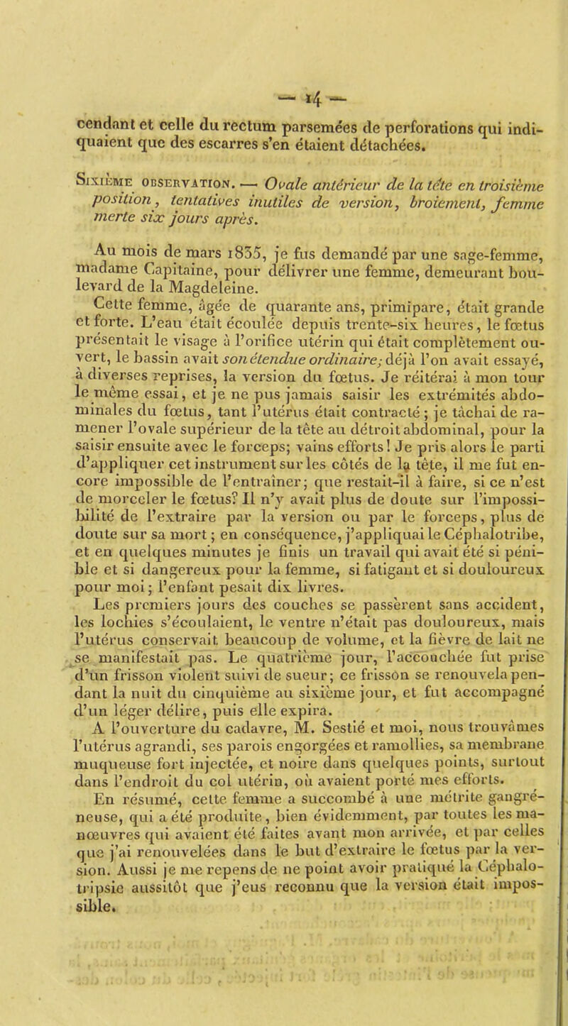 cendanl et celle du rectum parsemées de perforations qui indi- quaient que des escarres s'en étaient détachées. Sixième observation. — Omle antérieur de la le.te en troisième position, tentatives inutiles de version, broiement, femme merte six jours après. Au mois de rnars i835, je fus demandé par une sage-femme, madame Capitaine, pour délivrer une femme, demeurant bou- levard de la Magdeleine. Cette femme, âgée de quarante ans, primipare, était grande et forte. L'eau était écoulée depuis trente-six. heures, le fœtus présentait le visag-e à l'orifice utérin qui était complètement ou- vert, le bassin a\a\i son étendue ordinaire; Aé]k l'on avait essayé, à diverses reprises, la version du fœtus. Je réitérai à mon tour le même essai, et Je ne pus jamais saisir les extrémités abdo- minales du fœtus, tant l'utérus était contracté ; je tâchai de ra- mener l'ovale supérieur de la tète au détroit abdominal, pour la saisir ensuite avec le forceps; vains efforts! Je pris alors le parti d'appliquer cet instrument sur les côtés de Iji tête, il me fut en- core impossible de l'entraîner; que restait-il à faire, si ce n'est de morceler le fœtus? Il n'y avait plus de doute sur l'impossi- bilité de l'extraire par la version ou par le forceps, plus de doute sur sa mort ; en conséquence, j'appliquai le Céphalotribe, et en quelques minutes je finis un travail qui avait été si péni- ble et si dangereux pour la femme, si fatigant et si douloureux pour moi ; l'enfant pesait dix livres. Les premiers jours des couches se passèrent sans accident, les lochies s'écoulaient, le ventre n'était pas douloureux, mais l'utérus conservait beaucoup de volume, et la fièvre de lait ne .^se manifestait pas. Le quatrième jour, l'accouchée fut prise d'im frisson violent suivi de sueur; ce frisson se renouvela pen- dant la nuit du cinquième au sixième jovir, et fut accompagné d'un léger délire, puis elle expira. A l'ouvertui-e du cadavre, M. Sestié et moi, nous trouvâmes l'utérus agrandi, ses parois engorgées et ramollies, sa membrane muqueuse fort injectée, et noire dans quelques points, surtout dans l'endroit du col utérin, où avaient porté mes efforts. En résumé, celte femme a succombé à une mélrite gangré- neuse, qui a été produite, bien évidemment, par toutes les ma- nœuvres qui avaient été faites avant mon arrivée, et par celles que j'ai renouvelées dans le but d'extraire le fœtus par la ver- sion. Aussi je me repens de ne point avoir pratiqué la Céphalo- tripsie aussitôt que j'eus reconnu que la version était impos- sible»