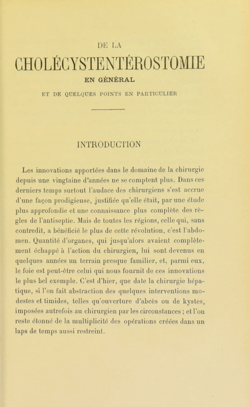 GHOLÉGYSTENTÉROSTOMIE EN GÉNÉRAL ET DE QUELQUES POINTS EN PARTICULIER INTRODUCTION Les innovations apportées dans le domaine de la chirurgie depuis une vingtaine d'années ne se comptent plus. Dans ces derniers temps surtout l'audace des chirurgiens s'est accrue d'une façon prodigieuse, justifiée qu'elle était, par une étude plus approfondie et une connaissance plus complète des rè- gles de l'antiseptie. Mais de toutes les régions, celle qui, sans contredit, a bénéficié le plus de cette révolution, c'est l'abdo- men. Quantité d'organes, qui jusqu'alors avaient complète- ment échappé à l'action du chirurgien, lui sont devenus en quelques années un terrain presque familier, et, parmi eux, le foie est peut-être celui qui nous fournit de ces innovations le plus bel exemple. C'est d'hier, que date la chirurgie hépa- tique, si l'on fait abstraction des quelques interventions mo- destes et timides, telles qu'ouverture d'abcès ou de kystes, imposées autrefois au chirurgien parles circonstances ; et l'on reste étonné de la multiplicité des opérations créées dans un laps de temps aussi restreint.