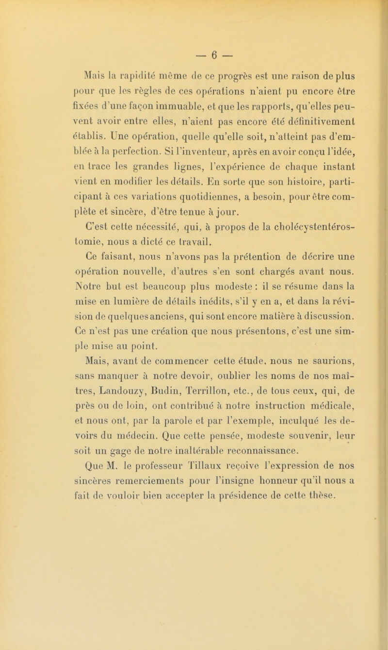 Mais la rapidité même de ce progrès est une raison déplus pour que les règles de ces opérations n'aient pu encore être fixées d'une façon immuable, et que les rapports, qu'elles peu- vent avoir entre elles, n'aient pas encore été définitivement établis. Une opération, quelle qu'elle soit, n'atteint pas d'em- blée à la perfection. Si l'inventeur, après en avoir conçu l'idée, en trace les grandes lignes, l'expérience de chaque instant vient en modifier les détails. En sorte que son histoire, parti- cipant à ces variations quotidiennes, a besoin, pour être com- plète et sincère, d'être tenue à jour. C'est cette nécessité, qui, à propos de la cholécystentéros- tomie, nous a dicté ce travail. Ce faisant, nous n'avons pas la prétention de décrire une opération nouvelle, d'autres s'en sont chargés avant nous. Notre but est beaucoup plus modeste : il se résume dans la mise en lumière de détails inédits, s'il y en a, et dans la révi- sion de quelques anciens, qui sont encore matière à discussion. Ce n'est pas une création que nous présentons, c'est une sim- ple mise au point. Mais, avant de commencer cette étude, nous ne saurions, sans manquer à notre devoir, oublier les noms de nos maî- tres, Landouzy, Budin, ïerrillon, etc., de tous ceux, qui, de près ou de loin, ont contribué à notre instruction médicale, et nous ont, par la parole et par l'exemple, inculqué les de- voirs du médecin. Que cette pensée, modeste souvenir, leur soit un gage de notre inaltérable reconnaissance. Que M. le professeur Tillaux reçoive l'expression de nos sincères remerciements pour l'insigne honneur qu'il nous a fait de vouloir bien accepter la présidence de cette thèse.