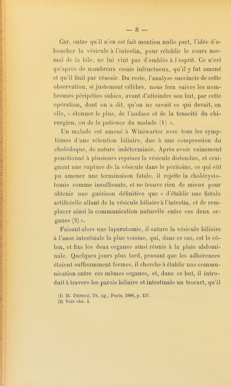 Car, outre qu'il n'en est fait mention nulle part, l'idée d'a- boucher la vésicule à l'intestin, pour rétablir le cours nor- mal de la bile, ne lui vint pas d'emblée à l'esprit. Ce n'est qu'après de nombreux essais infructueux, qu'il y fut amené et qu'il finit par réussir. Du reste, l'analyse succincte de cette observation, si justement célèbre, nous fera suivre les nom- breuses péripéties subies, avant d'atteindre son but, par cette opération, dont on a dit, qu'on ne savait ce qui devait, en elle, h étonner le plus, de l'audace et de la ténacité du chi- rurgien, ou de lu patience du malade (1) ». Un malade est amené à AViniwarter avec tous les symp- tômes d'une rétention biliaire, due à une compression du cholédoque, de nature indéterminée. Après avoir vainement ponctionné à plusieurs reprises la vésicule distendue, et crai- gnant une rupture de la vésicule clans le péritoine, ce qui eut pu amener une terminaison fatale, il rejette la cholécysto- tomie comme insuffisante, et ne trouve rien de mieux pour obtenir une guérison délinitive que « d'établir une fistule artificielle allant de la vésicule biliaire à l'intestin, et de rem- placer ainsi la communication naturelle entre ces deux or- ganes (2) ». Faisant alors une laparotomie, il suture la vésicule biliaire à l'anse intestinale la plus voisine, qui, dans ce cas, est le cô- lon, et fixe les deux organes ainsi réunis à la plaie abdomi- nale. Quelques jours plus tard, pensant que les adhérences étaient suffisamment fermes, il cherche à établir une commu- nication entre ces mêmes organes, et, dans ce but, il intro- duit à travers les parois biliaire et intestinale un trocart, qu'il (1) M. Demjcé, Th. ag., Paris, 1886, p. 137. (2) Voir obs. I.