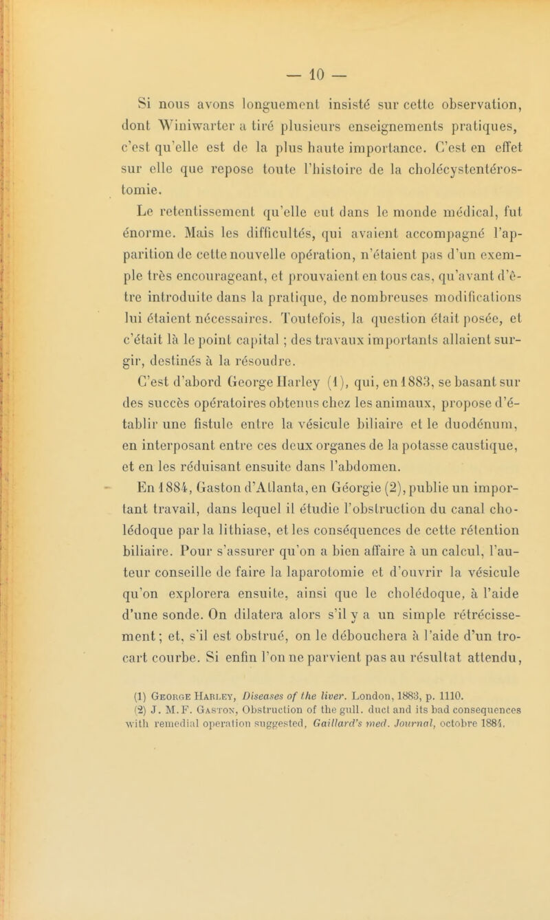 Si nous avons longuement insisté sur cette observation, dont Winiwarter a tiré plusieurs enseignements pratiques, c'est qu'elle est do la plus haute importance. C'est en effet sur elle que repose toute l'histoire de la cholécystentéros- tomie. Le retentissement qu'elle eut dans le monde médical, fut énorme. Mais les difficultés, qui avaient accompagné l'ap- parition de cette nouvelle opération, n'étaient pas d'un exem- ple très encourageant, et prouvaient en tous cas, qu'avant d'ê- tre introduite dans la pratique, de nombreuses modifications lui étaient nécessaires. Toutefois, la question était posée, et c'était là le point capital ; des travaux importants allaient sur- gir, destinés à la résoudre. C'est d'abord George Harley (1), qui, en 1883, se basant sur des succès opératoires obtenus chez les animaux, propose d'é- tablir une fistule entre la vésicule biliaire et le duodénum, en interposant entre ces deux organes de la potasse caustique, et en les réduisant ensuite dans l'abdomen. En 1884, Gaston d'Atlanta, en Géorgie (2), publie un impor- tant travail, dans lequel il étudie l'obstruction du canal cho- lédoque parla lithiase, et les conséquences de cette rétention biliaire. Pour s'assurer qu'on a bien affaire à un calcul, l'au- teur conseille de faire la laparotomie et d'ouvrir la vésicule qu'on explorera ensuite, ainsi que le cholédoque, à l'aide d'une sonde. On dilatera alors s'il y a un simple rétrécisse- ment; et, s'il est obstrué, on le débouchera à l'aide d'un tro- cart courbe. Si enfin l'on ne parvient pas au résultat attendu, (1) George Harley, Diseases of the liver. London, 1883, p. 1110. (2) J. M. F. Gaston, Obstruction of the gull. duct and its bad conséquences with remédiai opération suggested, Gaillard's med. Journal, octobre 1881.