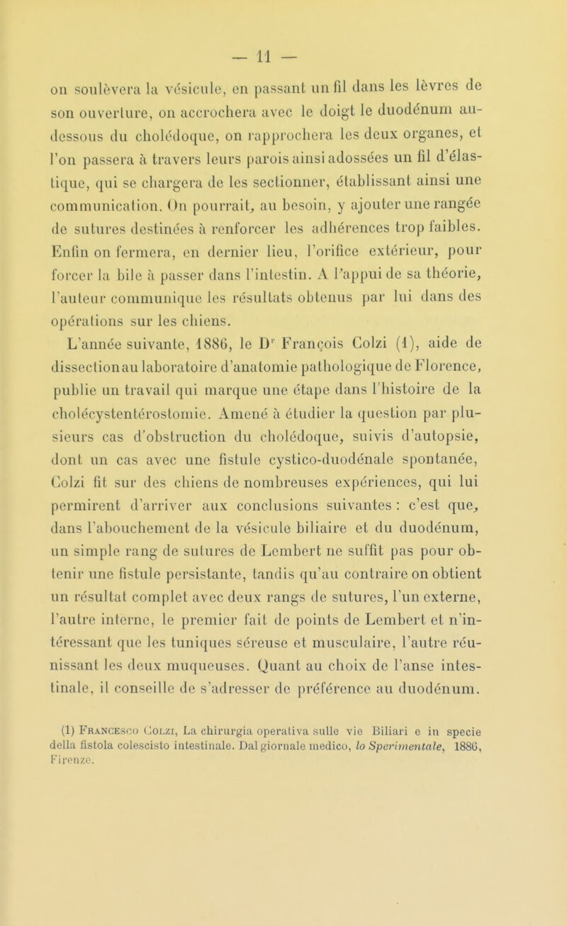 on soulèvera la vésicule, en passant un fil dans les lèvres de son ouverture, on accrochera avec le doigt le duodénum au- dessous du cholédoque, on rapprochera les deux organes, et l'on passera a travers leurs parois ainsi adossées un fil d'élas- tique, qui se chargera de les sectionner, établissant ainsi une communication. On pourrait, au besoin, y ajouter une rangée de sutures destinées à renforcer les adhérences trop faibles. Enfin on fermera, en dernier lieu, l'orifice extérieur, pour forcer la bile à passer dans l'intestin. A l'appui de sa théorie, l'auteur communique les résultats obtenus par lui dans des opérations sur les chiens. L'année suivante, 1880, le Dl François Colzi (1), aide de dissectionau laboratoire d'anatomie pathologique de Florence, publie un travail qui marque une étape dans l'histoire de la cholécystentérostoniie. Amené à étudier la question par plu- sieurs cas d'obstruction du cholédoque, suivis d'autopsie, dont un cas avec une fistule cystico-duodénale spontanée, Colzi fit sur des chiens de nombreuses expériences, qui lui permirent d'arriver aux conclusions suivantes : c'est que, dans l'abouchement de la vésicule biliaire et du duodénum, un simple rang de sutures de Lcmbert ne suffit pas pour ob- tenir une fistule persistante, tandis qu'au contraire on obtient un résultat complet avec deux rangs de sutures, l'un externe, l'autre interne, le premier fait de points de Lembert et n'in- téressant que les tuniques séreuse et musculaire, l'autre réu- nissant les deux muqueuses. Quant au choix de l'anse intes- tinale, il conseille de s'adresser de préférence au duodénum. (1) Francesp.o Colzi, La chirurgia operativa smlle vie Biliari e in specie délia fistola colescisto intestinale. Dalgiornale medico, lo Sperimentale, 1886, Fitvnzo.