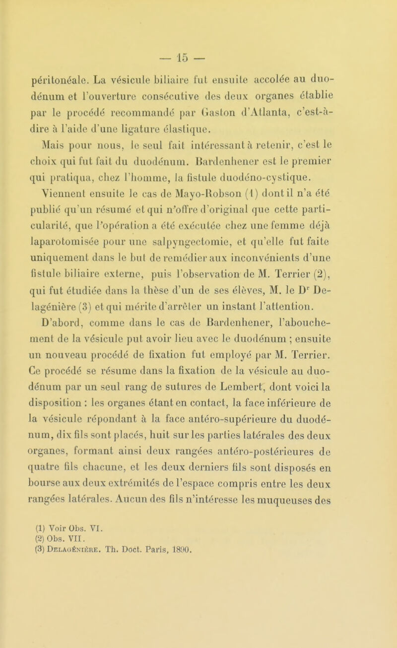 péritonéalo. La vésicule biliaire fui ensuite accolée au duo- dénum et l'ouverture consécutive des deux organes établie par le procédé recommandé par Gaston d'Atlanta, c'est-à- dire à l'aide d'une ligature élastique. Mais pour nous, le seul l'ait intéressant à retenir, c'est le choix qui fut l'ait du duodénum. Bardenhener est le premier qui pratiqua, chez l'homme, la fistule duodéno-cystique. Viennent ensuite le cas de Mayo-Robson (1) dont il n'a été publié qu'un résumé et qui n'offre d'original que cette parti- cularité, que l'opération a été exécutée chez une femme déjà laparotomisée pour une salpyngectomie, et qu'elle fut faite uniquement dans le but de remédier aux inconvénients d'une Bstule biliaire externe, puis l'observation de M. Terrier (2), qui fut étudiée dans la thèse d'un de ses élèves, M. le D1' De- lagénière (3) et qui mérite d'arrêter un instant l'attention. D'abord, comme dans le cas de Bardenhener, l'abouche- ment de la vésicule put avoir lieu avec le duodénum ; ensuite un nouveau procédé de tixation fut employé par M. Terrier. Ce procédé se résume dans la fixation de la vésicule au duo- dénum par un seul rang de sutures de Lembert, dont voici la disposition : les organes étant en contact, la face inférieure de la vésicule répondant à la face antéro-supérieure du duodé- num, dix fils sont placés, huit sur les parties latérales des deux organes, formant ainsi deux rangées antéro-postérieures de quatre fils chacune, et les deux derniers fils sont disposés en bourse aux deux extrémités de l'espace compris entre les deux rangées latérales. Aucun des fils n'intéresse les muqueuses des (1) Voir Obs. VI. (2) Obs. VII. (3) Delaoénuïre. Th. Doct. Paris, 1890.