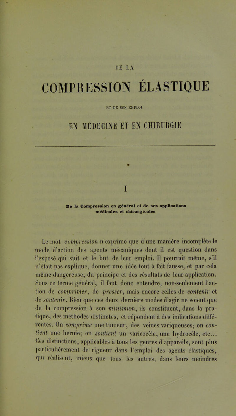 COMPRESSION ÉLASTIQUE ET DE SON EMPLOI FJ MÉDECINE ET EN CHIRURGIE I De la Compression en g'énéral et de ses applications médicales et chirurgicales Le niol cumpression n’expiime que d’iiue manière incomplète le mode d’action des agents mécaniques dont il est question dans l’exposé qui suit et le but de leur emploi. 11 pourrait même, s’il n’était pas expliqué, donner une idée tout à fait fausse, et par cela même dangereuse, du principe et des résultats de leur application. Sous ce terme général, il faut donc entendre, non-seulement l’ac- tion de comprimer, de presser^ mais encore celles de contenir et île soutenir. Bien que ces deux derniers modes d’agir ne soient que de la compression à son minimum., ils constituent, dans la pra- tique, des méthodes distinctes, et répondent à des indications diffé- rentes. On comprime une tumeur, des veines variqueuses; on con- tient une hernie; on soutient un varicocèle, une hydrocèle, etc... (i6s distinctions, applicables à tous les genres d’appareils, sont plus particulièrement de rigueur dans l’emploi des agents élastiques, qui réalisent, mieux que tous les autres, dans leurs moindres