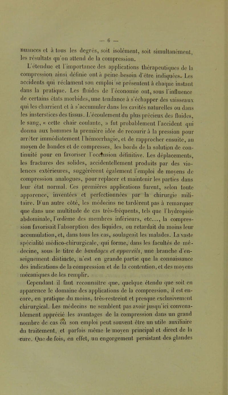 — 0 — miaiices cl à tous les degrés, soit isolément, soit simullanémenl, les résultats qu’on attend de la compression. L’étendue et l’importance des applications thérapeutiques de la compression ainsi définie ont à peine besoin d’être indiquées. Les accidents qui réclament son emploi se présentent à chaque instant dans la pratique. Les fluides de l’économie ont, sous l’influence de certains états morbides, une tendance cà s’échapper des vaisseaux qui les charrient cl à s’accumuler dans les cavités naturelles ou dans les insterslices des tissus. L’écoulement du plus précieux des fluides, le sang, « cette chair coulante, » fut probablement l’accident qui donna au.x hommes la première idée de recourir à la pression pour arrêter immédiatement riiémorrhagie, et de rapprocher ensuite, au moyen de bandes et de compresses, les bords de la solution de con- tinuité pour en favoriser l’ocdusion déliriitive. Les déplacements, les fractures des solides, accidentellement produits par des vio- lences extérieures, suggérèrent également l’emploi de moyens de compression analogues, pour replacer et maintenir les parties dans leur état normal. Ces premières applications furent, selon toute apparence, inventées et perfectionnées par la chirurgie mili- taire. D’un autre côté, les médecins ne tardèrent pas à remarquer que dans une multitude de cas très-fréquents, tels que l’hydropisie abdominale, l’œdème des membres inférieurs, etc..., la compres- sion favorisait l’absorption des liquides, ou retardait du moins leur accumulation, et, dans tous les cas, soulageait les malades. La vaste spécialité médico-chirurgicale, qui forme, dans les facultés de mé- decine, sous le titre de bandaaes et appareils, une branche d’en- seignement distincte, n’est en grande partie que la connaissance des indications de la compression et de la contention, et des mojens mécaniques de les remplir. Cependant il faut reconnaître que, quelque étendu que soit en aj)parcnce le domaine des applications de la compression, il est en- core, en pratique du moins, très-restreint et presque exclusivement chirurgical. Les médecins ne semblent pas avoir jusqu’ici convena- blement apprécié les avantages de la compression dans un grand nombre de cas mi son emploi peut souvent cire un utile auxiliaire du traitement, et parfois même le moyen principal et direct de la cure. Que de fois, en effet, un engorgement persistant des glandes